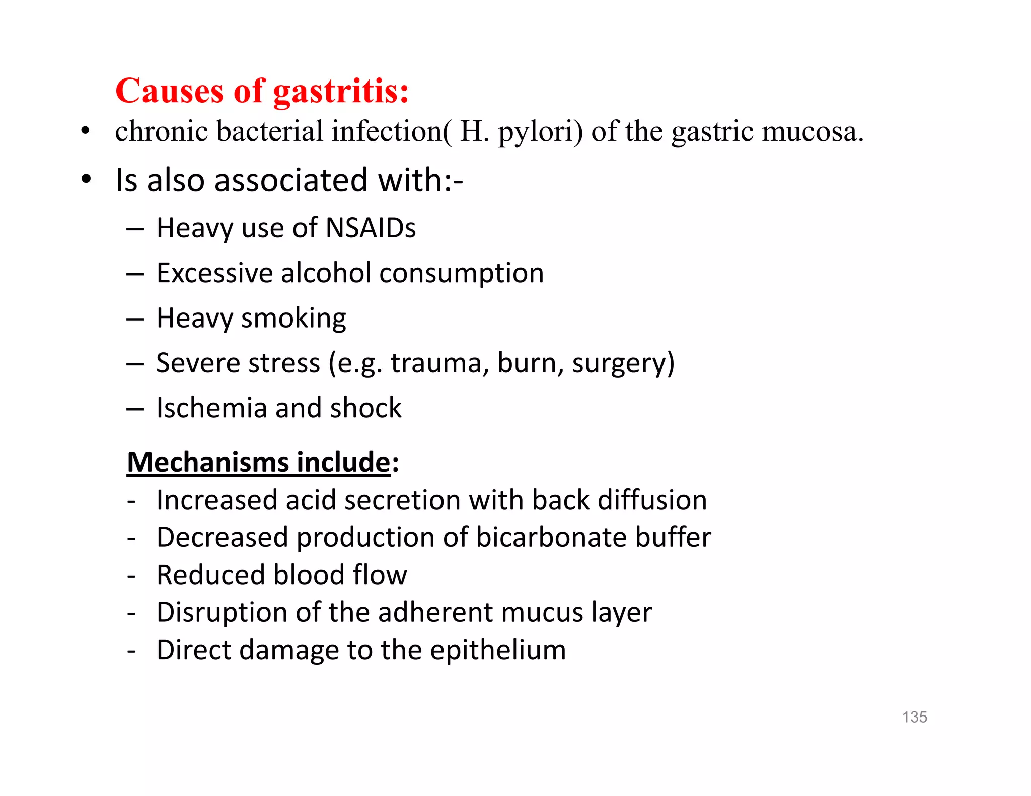 Causes of gastritis:
• chronic bacterial infection( H. pylori) of the gastric mucosa.
• Is also associated with:-
– Heavy use of NSAIDs
– Excessive alcohol consumption
– Heavy smoking
– Severe stress (e.g. trauma, burn, surgery)
– Ischemia and shock
Mechanisms include:
- Increased acid secretion with back diffusion
- Decreased production of bicarbonate buffer
- Reduced blood flow
- Disruption of the adherent mucus layer
- Direct damage to the epithelium
Causes of gastritis:
• chronic bacterial infection( H. pylori) of the gastric mucosa.
• Is also associated with:-
– Heavy use of NSAIDs
– Excessive alcohol consumption
– Heavy smoking
– Severe stress (e.g. trauma, burn, surgery)
– Ischemia and shock
Mechanisms include:
- Increased acid secretion with back diffusion
- Decreased production of bicarbonate buffer
- Reduced blood flow
- Disruption of the adherent mucus layer
- Direct damage to the epithelium
135
 
