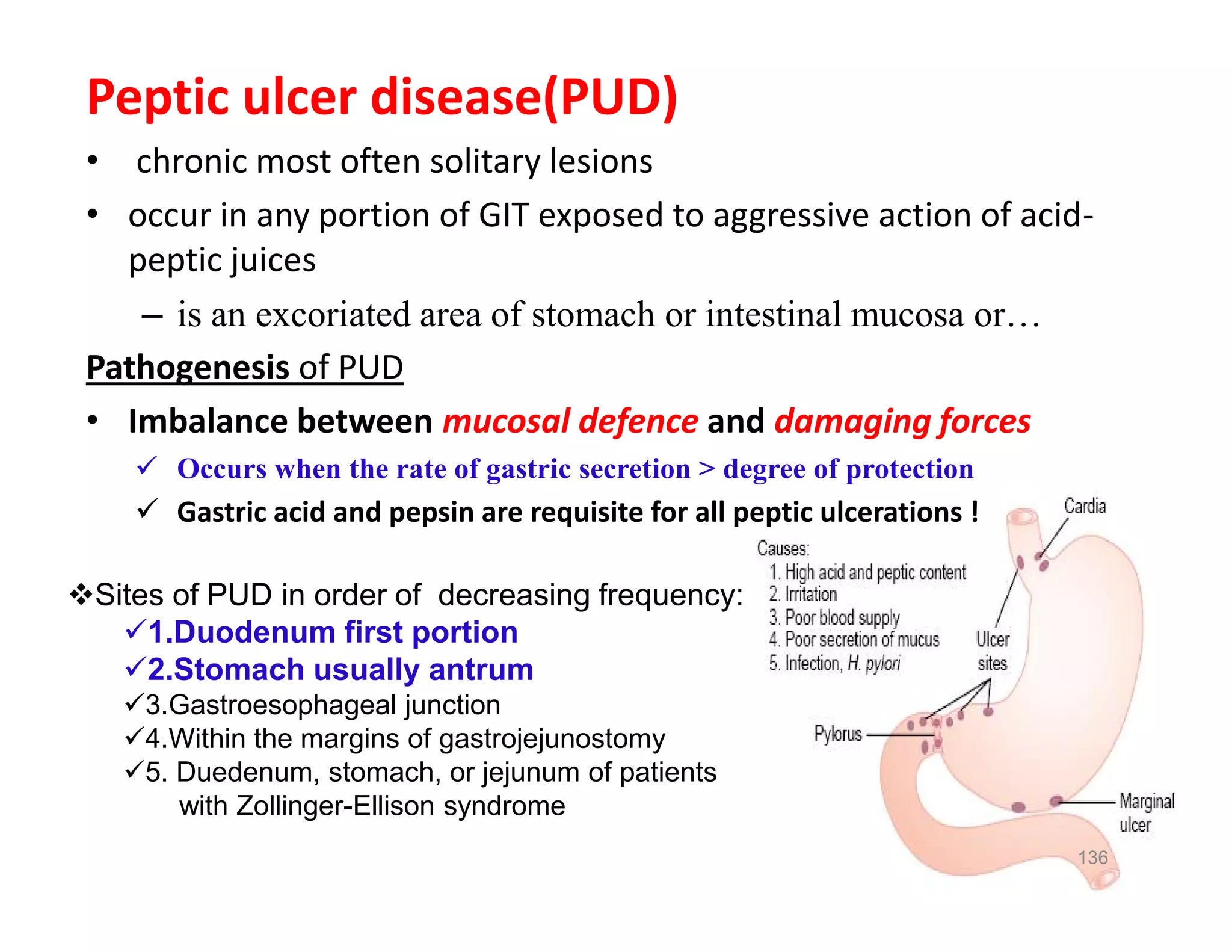 Peptic ulcer disease(PUD)
• chronic most often solitary lesions
• occur in any portion of GIT exposed to aggressive action of acid-
peptic juices
– is an excoriated area of stomach or intestinal mucosa or…
Pathogenesis of PUD
• Imbalance between mucosal defence and damaging forces
 Occurs when the rate of gastric secretion > degree of protection
 Gastric acid and pepsin are requisite for all peptic ulcerations !
Peptic ulcer disease(PUD)
• chronic most often solitary lesions
• occur in any portion of GIT exposed to aggressive action of acid-
peptic juices
– is an excoriated area of stomach or intestinal mucosa or…
Pathogenesis of PUD
• Imbalance between mucosal defence and damaging forces
 Occurs when the rate of gastric secretion > degree of protection
 Gastric acid and pepsin are requisite for all peptic ulcerations !
136
Sites of PUD in order of decreasing frequency:
1.Duodenum first portion
2.Stomach usually antrum
3.Gastroesophageal junction
4.Within the margins of gastrojejunostomy
5. Duedenum, stomach, or jejunum of patients
with Zollinger-Ellison syndrome
 