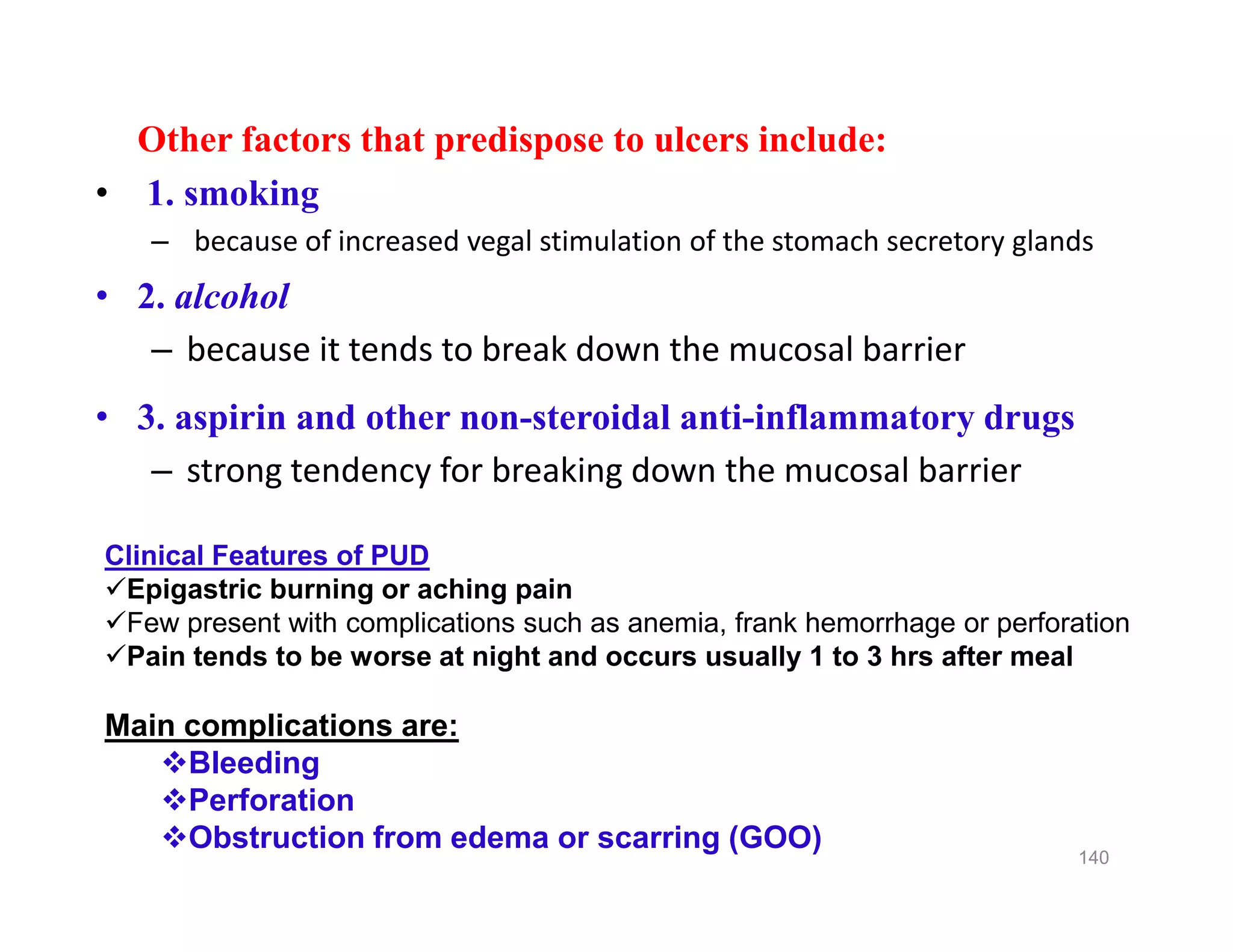 Other factors that predispose to ulcers include:
• 1. smoking
– because of increased vegal stimulation of the stomach secretory glands
• 2. alcohol
– because it tends to break down the mucosal barrier
• 3. aspirin and other non-steroidal anti-inflammatory drugs
– strong tendency for breaking down the mucosal barrier
Other factors that predispose to ulcers include:
• 1. smoking
– because of increased vegal stimulation of the stomach secretory glands
• 2. alcohol
– because it tends to break down the mucosal barrier
• 3. aspirin and other non-steroidal anti-inflammatory drugs
– strong tendency for breaking down the mucosal barrier
140
Clinical Features of PUD
Epigastric burning or aching pain
Few present with complications such as anemia, frank hemorrhage or perforation
Pain tends to be worse at night and occurs usually 1 to 3 hrs after meal
Main complications are:
Bleeding
Perforation
Obstruction from edema or scarring (GOO)
 