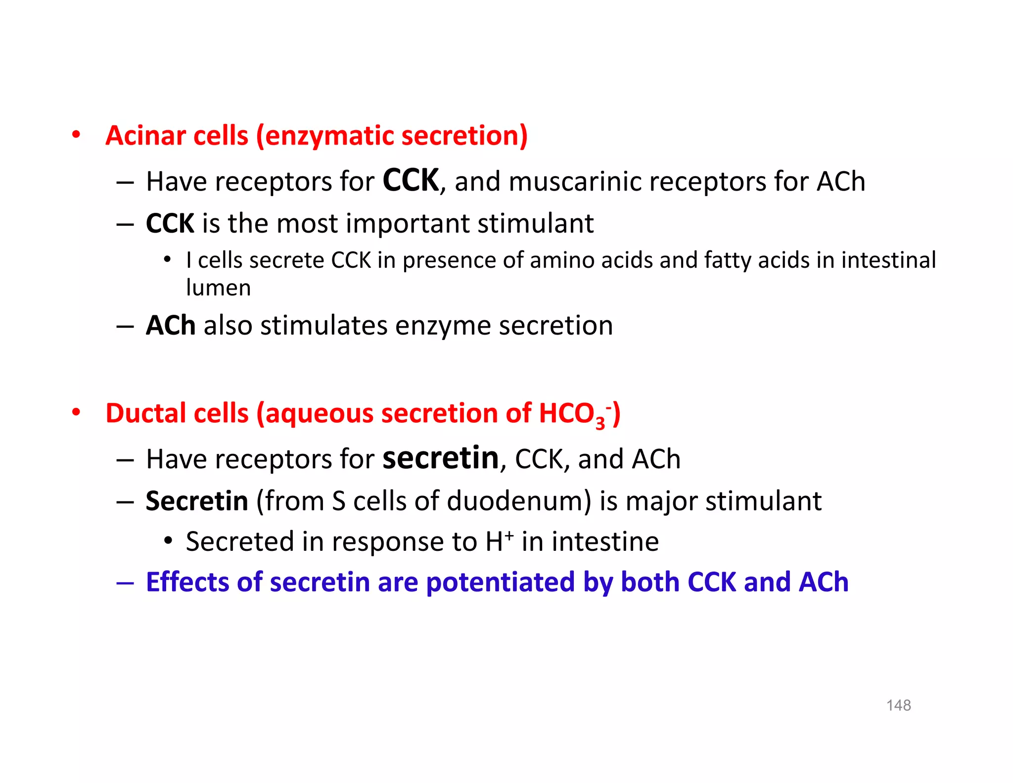 • Acinar cells (enzymatic secretion)
– Have receptors for CCK, and muscarinic receptors for ACh
– CCK is the most important stimulant
• I cells secrete CCK in presence of amino acids and fatty acids in intestinal
lumen
– ACh also stimulates enzyme secretion
• Ductal cells (aqueous secretion of HCO3
-)
– Have receptors for secretin, CCK, and ACh
– Secretin (from S cells of duodenum) is major stimulant
• Secreted in response to H+ in intestine
– Effects of secretin are potentiated by both CCK and ACh
• Acinar cells (enzymatic secretion)
– Have receptors for CCK, and muscarinic receptors for ACh
– CCK is the most important stimulant
• I cells secrete CCK in presence of amino acids and fatty acids in intestinal
lumen
– ACh also stimulates enzyme secretion
• Ductal cells (aqueous secretion of HCO3
-)
– Have receptors for secretin, CCK, and ACh
– Secretin (from S cells of duodenum) is major stimulant
• Secreted in response to H+ in intestine
– Effects of secretin are potentiated by both CCK and ACh
148
 