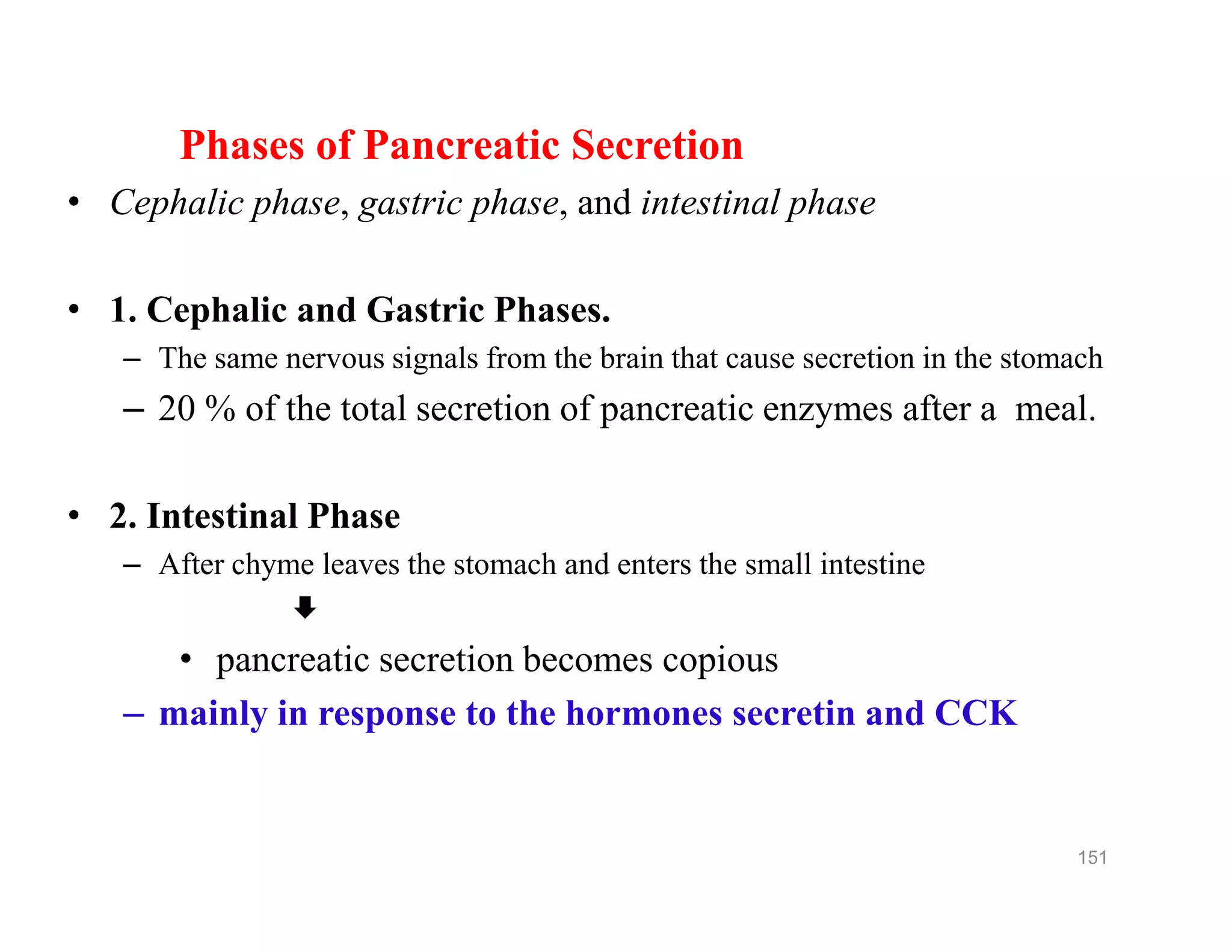 Phases of Pancreatic Secretion
• Cephalic phase, gastric phase, and intestinal phase
• 1. Cephalic and Gastric Phases.
– The same nervous signals from the brain that cause secretion in the stomach
– 20 % of the total secretion of pancreatic enzymes after a meal.
• 2. Intestinal Phase
– After chyme leaves the stomach and enters the small intestine

• pancreatic secretion becomes copious
– mainly in response to the hormones secretin and CCK
Phases of Pancreatic Secretion
• Cephalic phase, gastric phase, and intestinal phase
• 1. Cephalic and Gastric Phases.
– The same nervous signals from the brain that cause secretion in the stomach
– 20 % of the total secretion of pancreatic enzymes after a meal.
• 2. Intestinal Phase
– After chyme leaves the stomach and enters the small intestine

• pancreatic secretion becomes copious
– mainly in response to the hormones secretin and CCK
151
 