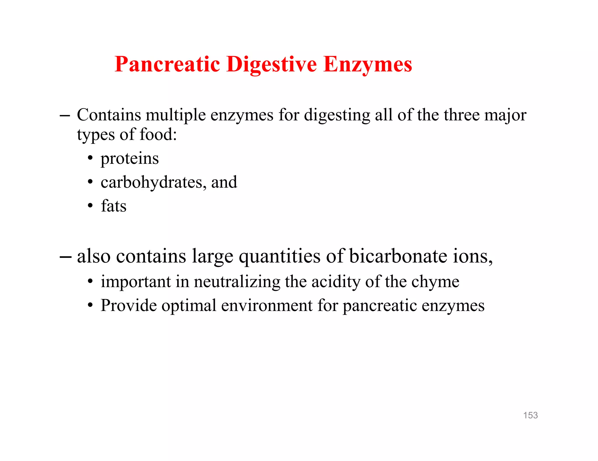 Pancreatic Digestive Enzymes
– Contains multiple enzymes for digesting all of the three major
types of food:
• proteins
• carbohydrates, and
• fats
– also contains large quantities of bicarbonate ions,
• important in neutralizing the acidity of the chyme
• Provide optimal environment for pancreatic enzymes
Pancreatic Digestive Enzymes
– Contains multiple enzymes for digesting all of the three major
types of food:
• proteins
• carbohydrates, and
• fats
– also contains large quantities of bicarbonate ions,
• important in neutralizing the acidity of the chyme
• Provide optimal environment for pancreatic enzymes
153
 