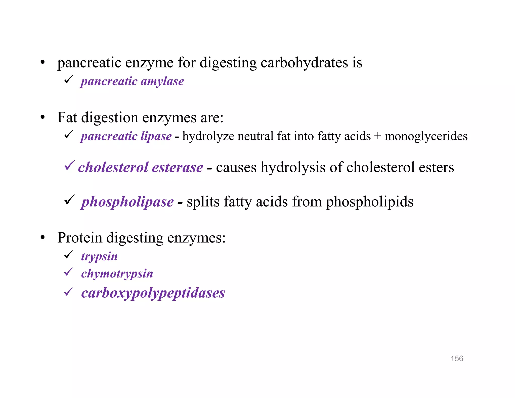 • pancreatic enzyme for digesting carbohydrates is
 pancreatic amylase
• Fat digestion enzymes are:
 pancreatic lipase - hydrolyze neutral fat into fatty acids + monoglycerides
 cholesterol esterase - causes hydrolysis of cholesterol esters
 phospholipase - splits fatty acids from phospholipids
• Protein digesting enzymes:
 trypsin
 chymotrypsin
 carboxypolypeptidases
• pancreatic enzyme for digesting carbohydrates is
 pancreatic amylase
• Fat digestion enzymes are:
 pancreatic lipase - hydrolyze neutral fat into fatty acids + monoglycerides
 cholesterol esterase - causes hydrolysis of cholesterol esters
 phospholipase - splits fatty acids from phospholipids
• Protein digesting enzymes:
 trypsin
 chymotrypsin
 carboxypolypeptidases
156
 