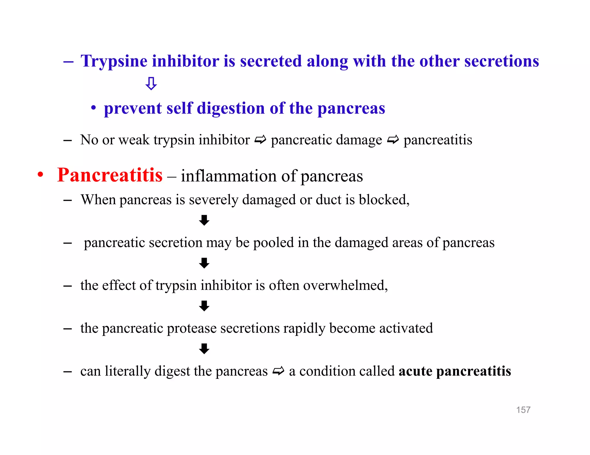 – Trypsine inhibitor is secreted along with the other secretions

• prevent self digestion of the pancreas
– No or weak trypsin inhibitor  pancreatic damage  pancreatitis
• Pancreatitis – inflammation of pancreas
– When pancreas is severely damaged or duct is blocked,

– pancreatic secretion may be pooled in the damaged areas of pancreas

– the effect of trypsin inhibitor is often overwhelmed,

– the pancreatic protease secretions rapidly become activated

– can literally digest the pancreas  a condition called acute pancreatitis
– Trypsine inhibitor is secreted along with the other secretions

• prevent self digestion of the pancreas
– No or weak trypsin inhibitor  pancreatic damage  pancreatitis
• Pancreatitis – inflammation of pancreas
– When pancreas is severely damaged or duct is blocked,

– pancreatic secretion may be pooled in the damaged areas of pancreas

– the effect of trypsin inhibitor is often overwhelmed,

– the pancreatic protease secretions rapidly become activated

– can literally digest the pancreas  a condition called acute pancreatitis
157
 