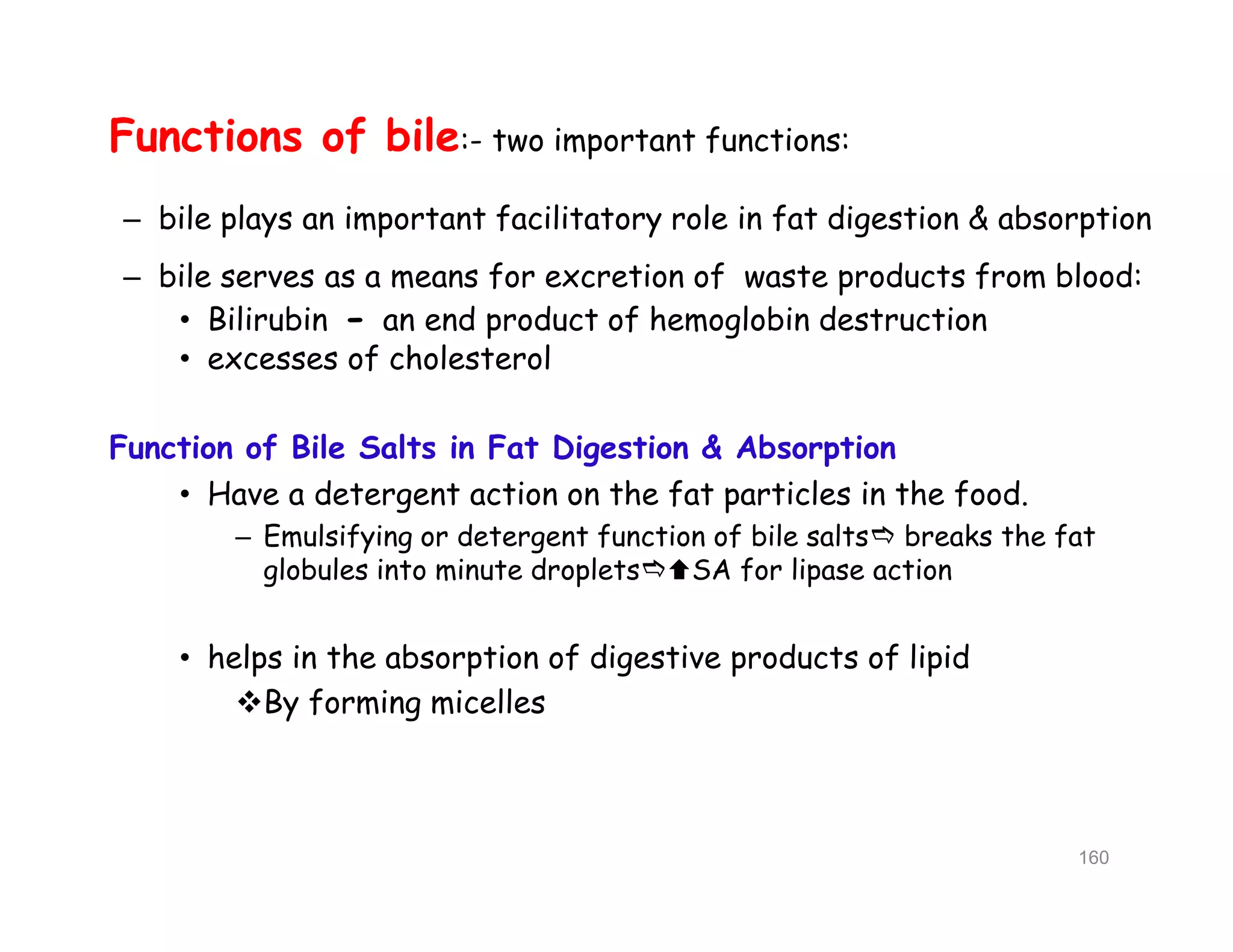 Functions of bile:- two important functions:
– bile plays an important facilitatory role in fat digestion & absorption
– bile serves as a means for excretion of waste products from blood:
• Bilirubin - an end product of hemoglobin destruction
• excesses of cholesterol
Function of Bile Salts in Fat Digestion & Absorption
• Have a detergent action on the fat particles in the food.
– Emulsifying or detergent function of bile salts breaks the fat
globules into minute dropletsSA for lipase action
• helps in the absorption of digestive products of lipid
By forming micelles
Functions of bile:- two important functions:
– bile plays an important facilitatory role in fat digestion & absorption
– bile serves as a means for excretion of waste products from blood:
• Bilirubin - an end product of hemoglobin destruction
• excesses of cholesterol
Function of Bile Salts in Fat Digestion & Absorption
• Have a detergent action on the fat particles in the food.
– Emulsifying or detergent function of bile salts breaks the fat
globules into minute dropletsSA for lipase action
• helps in the absorption of digestive products of lipid
By forming micelles
160
 