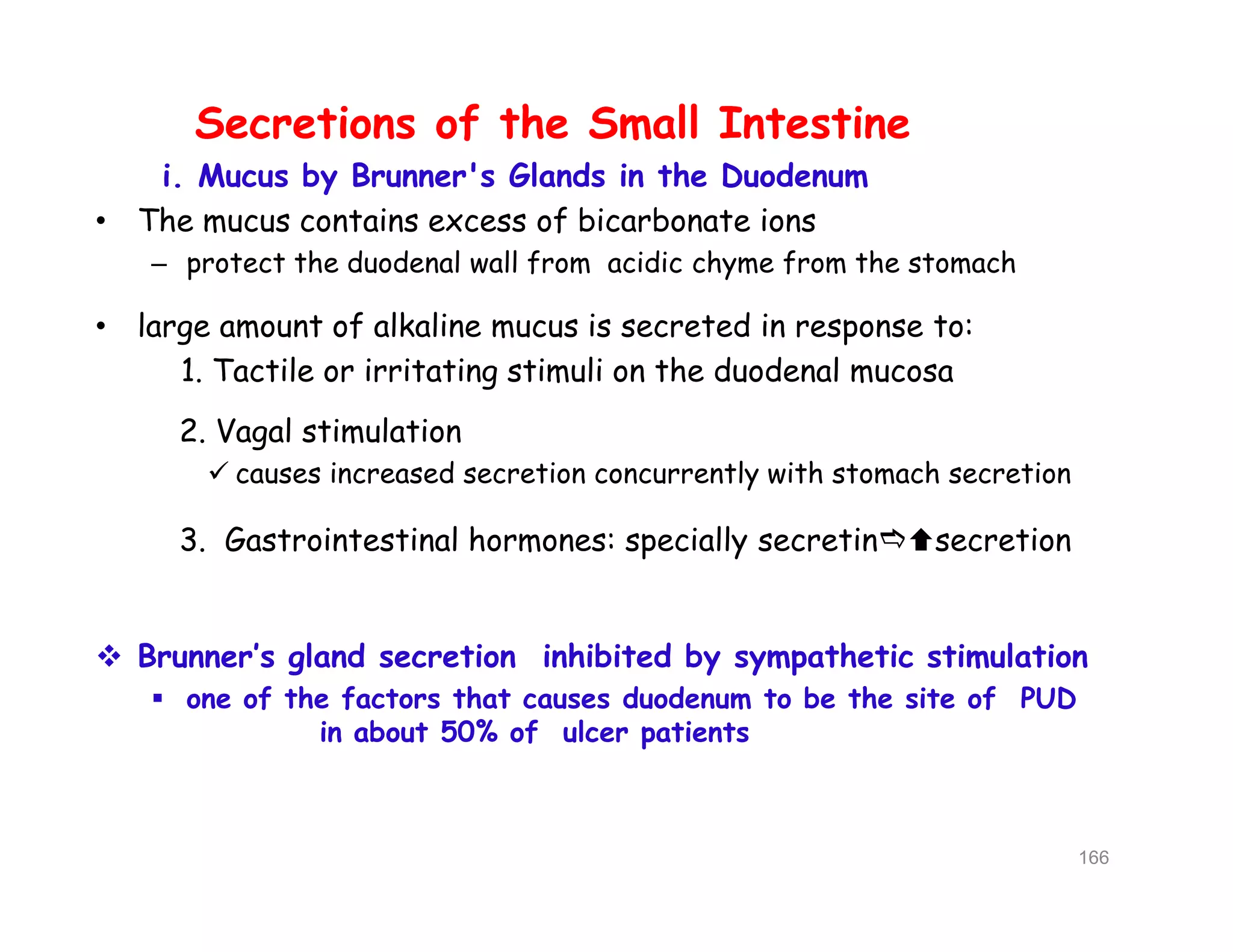 Secretions of the Small Intestine
i. Mucus by Brunner's Glands in the Duodenum
• The mucus contains excess of bicarbonate ions
– protect the duodenal wall from acidic chyme from the stomach
• large amount of alkaline mucus is secreted in response to:
1. Tactile or irritating stimuli on the duodenal mucosa
2. Vagal stimulation
 causes increased secretion concurrently with stomach secretion
3. Gastrointestinal hormones: specially secretinsecretion
 Brunner’s gland secretion inhibited by sympathetic stimulation
 one of the factors that causes duodenum to be the site of PUD
in about 50% of ulcer patients
Secretions of the Small Intestine
i. Mucus by Brunner's Glands in the Duodenum
• The mucus contains excess of bicarbonate ions
– protect the duodenal wall from acidic chyme from the stomach
• large amount of alkaline mucus is secreted in response to:
1. Tactile or irritating stimuli on the duodenal mucosa
2. Vagal stimulation
 causes increased secretion concurrently with stomach secretion
3. Gastrointestinal hormones: specially secretinsecretion
 Brunner’s gland secretion inhibited by sympathetic stimulation
 one of the factors that causes duodenum to be the site of PUD
in about 50% of ulcer patients
166
 
