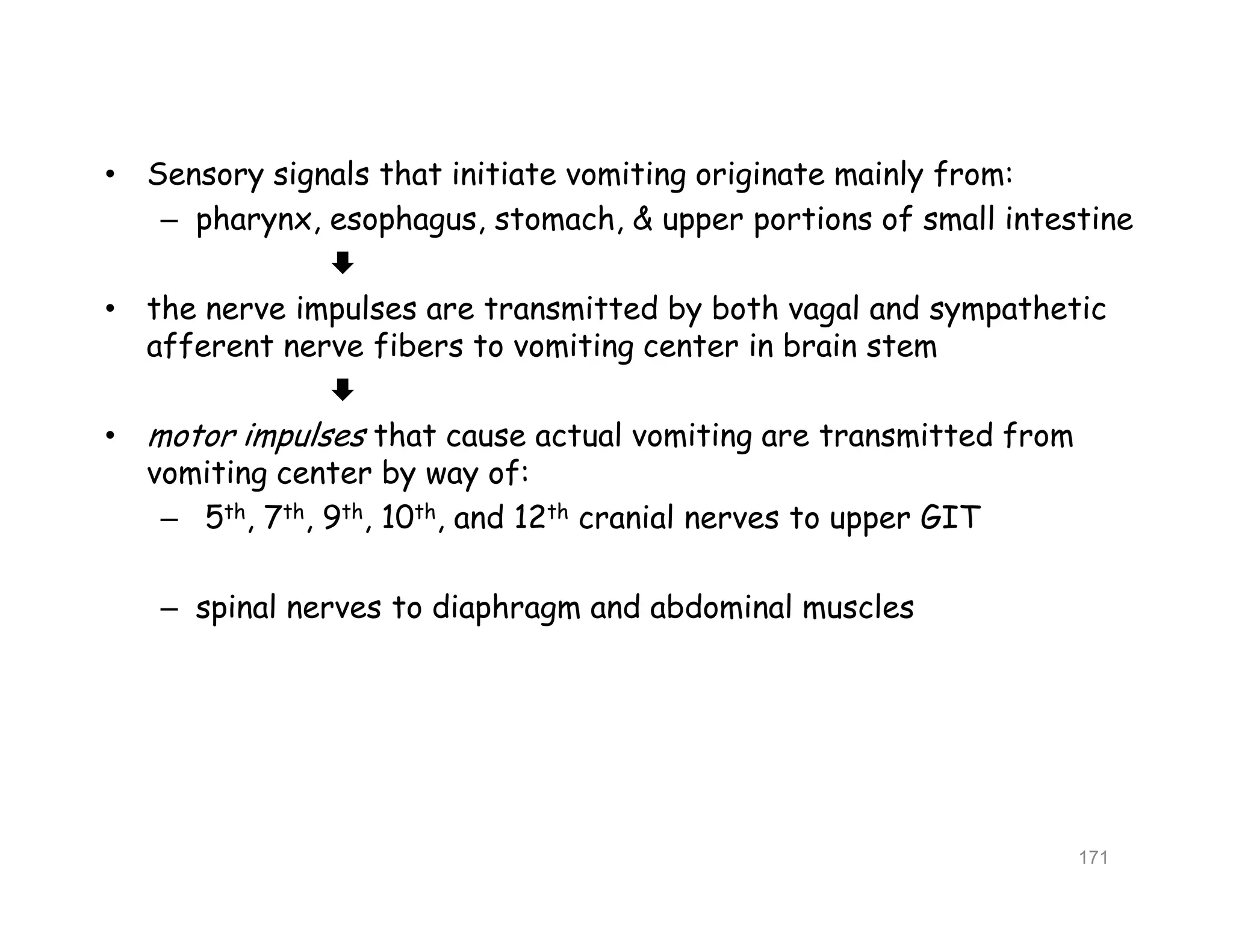 • Sensory signals that initiate vomiting originate mainly from:
– pharynx, esophagus, stomach, & upper portions of small intestine

• the nerve impulses are transmitted by both vagal and sympathetic
afferent nerve fibers to vomiting center in brain stem

• motor impulses that cause actual vomiting are transmitted from
vomiting center by way of:
– 5th, 7th, 9th, 10th, and 12th cranial nerves to upper GIT
– spinal nerves to diaphragm and abdominal muscles
• Sensory signals that initiate vomiting originate mainly from:
– pharynx, esophagus, stomach, & upper portions of small intestine

• the nerve impulses are transmitted by both vagal and sympathetic
afferent nerve fibers to vomiting center in brain stem

• motor impulses that cause actual vomiting are transmitted from
vomiting center by way of:
– 5th, 7th, 9th, 10th, and 12th cranial nerves to upper GIT
– spinal nerves to diaphragm and abdominal muscles
171
 