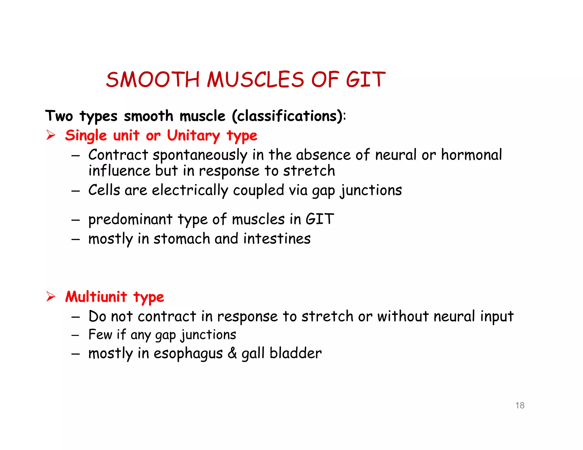SMOOTH MUSCLES OF GIT
Two types smooth muscle (classifications):
 Single unit or Unitary type
– Contract spontaneously in the absence of neural or hormonal
influence but in response to stretch
– Cells are electrically coupled via gap junctions
– predominant type of muscles in GIT
– mostly in stomach and intestines
 Multiunit type
– Do not contract in response to stretch or without neural input
– Few if any gap junctions
– mostly in esophagus & gall bladder
18
Two types smooth muscle (classifications):
 Single unit or Unitary type
– Contract spontaneously in the absence of neural or hormonal
influence but in response to stretch
– Cells are electrically coupled via gap junctions
– predominant type of muscles in GIT
– mostly in stomach and intestines
 Multiunit type
– Do not contract in response to stretch or without neural input
– Few if any gap junctions
– mostly in esophagus & gall bladder
 