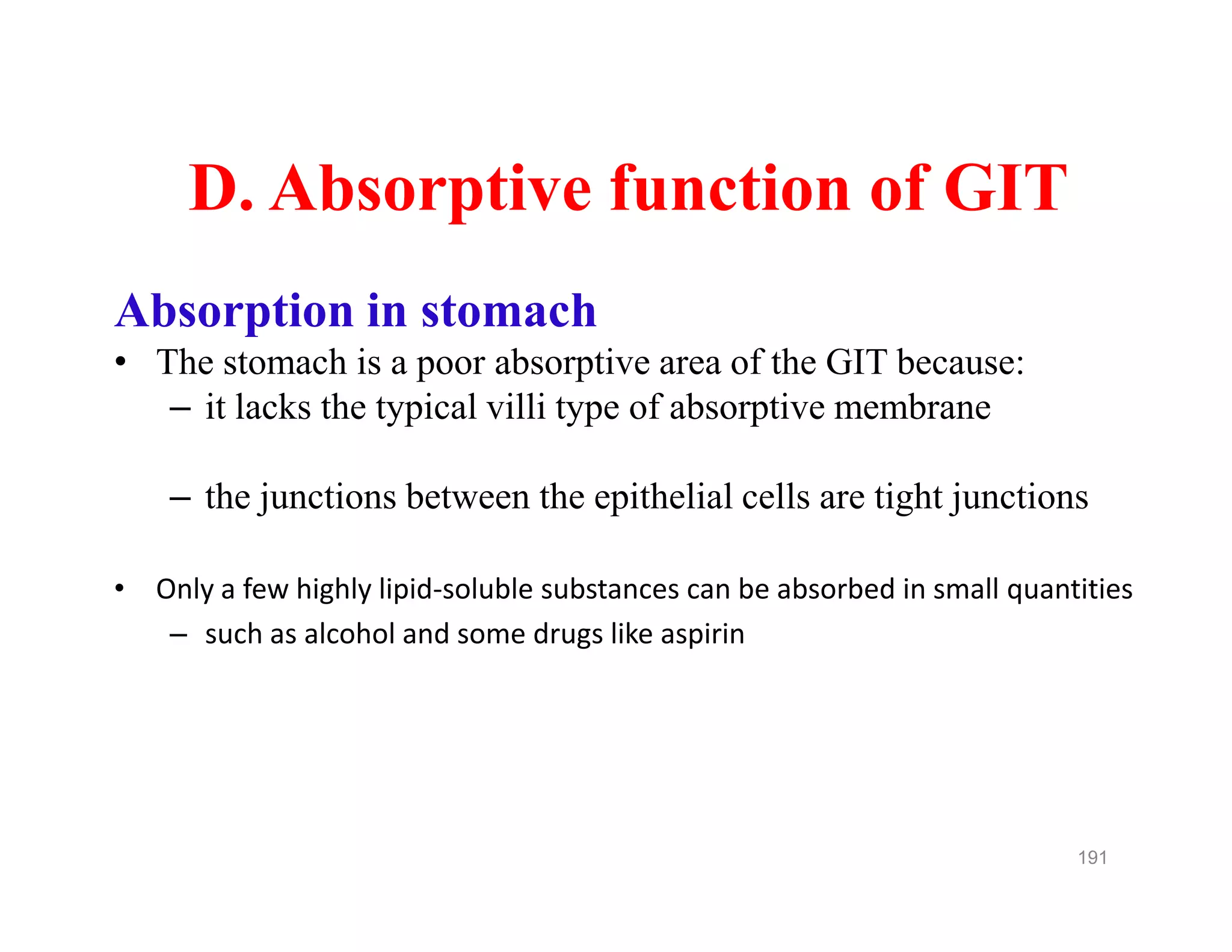 D. Absorptive function of GIT
Absorption in stomach
• The stomach is a poor absorptive area of the GIT because:
– it lacks the typical villi type of absorptive membrane
– the junctions between the epithelial cells are tight junctions
• Only a few highly lipid-soluble substances can be absorbed in small quantities
– such as alcohol and some drugs like aspirin
D. Absorptive function of GIT
Absorption in stomach
• The stomach is a poor absorptive area of the GIT because:
– it lacks the typical villi type of absorptive membrane
– the junctions between the epithelial cells are tight junctions
• Only a few highly lipid-soluble substances can be absorbed in small quantities
– such as alcohol and some drugs like aspirin
191
 