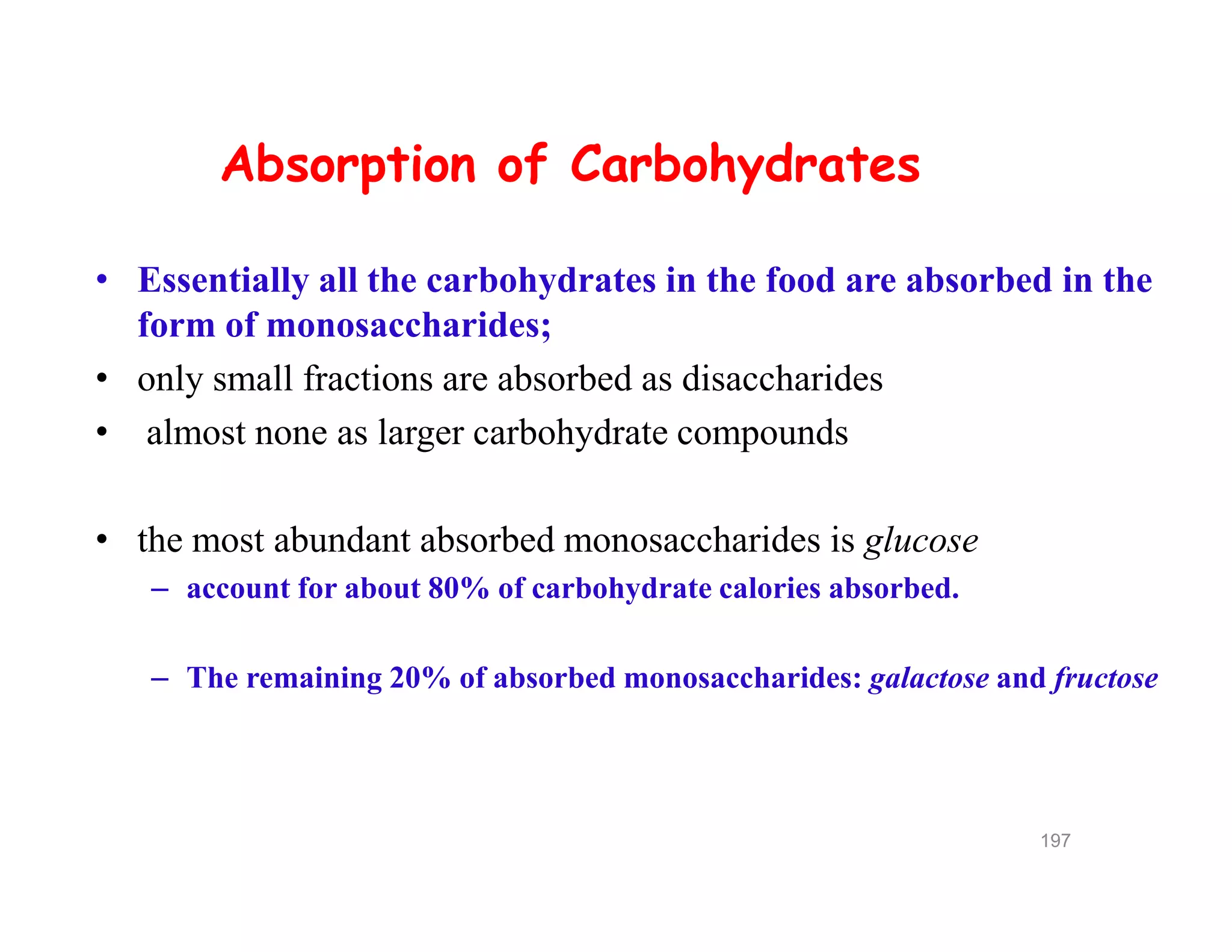 Absorption of Carbohydrates
• Essentially all the carbohydrates in the food are absorbed in the
form of monosaccharides;
• only small fractions are absorbed as disaccharides
• almost none as larger carbohydrate compounds
• the most abundant absorbed monosaccharides is glucose
– account for about 80% of carbohydrate calories absorbed.
– The remaining 20% of absorbed monosaccharides: galactose and fructose
Absorption of Carbohydrates
• Essentially all the carbohydrates in the food are absorbed in the
form of monosaccharides;
• only small fractions are absorbed as disaccharides
• almost none as larger carbohydrate compounds
• the most abundant absorbed monosaccharides is glucose
– account for about 80% of carbohydrate calories absorbed.
– The remaining 20% of absorbed monosaccharides: galactose and fructose
197
 