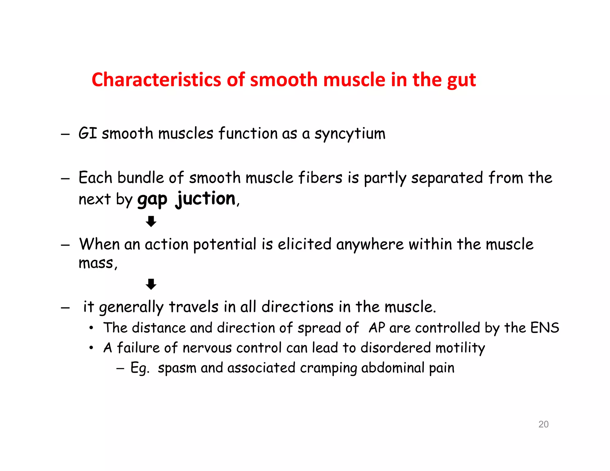 Characteristics of smooth muscle in the gut
– GI smooth muscles function as a syncytium
– Each bundle of smooth muscle fibers is partly separated from the
next by gap juction,

– When an action potential is elicited anywhere within the muscle
mass,

– it generally travels in all directions in the muscle.
• The distance and direction of spread of AP are controlled by the ENS
• A failure of nervous control can lead to disordered motility
– Eg. spasm and associated cramping abdominal pain
– GI smooth muscles function as a syncytium
– Each bundle of smooth muscle fibers is partly separated from the
next by gap juction,

– When an action potential is elicited anywhere within the muscle
mass,

– it generally travels in all directions in the muscle.
• The distance and direction of spread of AP are controlled by the ENS
• A failure of nervous control can lead to disordered motility
– Eg. spasm and associated cramping abdominal pain
20
 