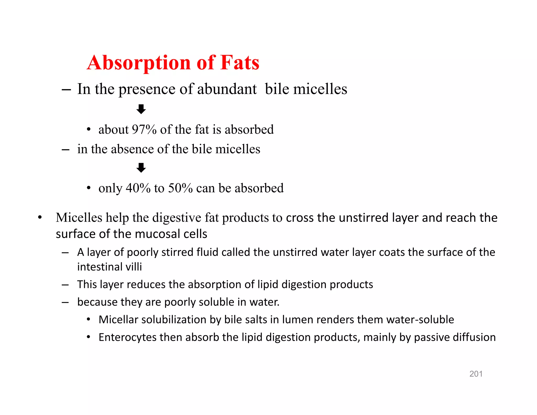 Absorption of Fats
– In the presence of abundant bile micelles

• about 97% of the fat is absorbed
– in the absence of the bile micelles

• only 40% to 50% can be absorbed
• Micelles help the digestive fat products to cross the unstirred layer and reach the
surface of the mucosal cells
– A layer of poorly stirred fluid called the unstirred water layer coats the surface of the
intestinal villi
– This layer reduces the absorption of lipid digestion products
– because they are poorly soluble in water.
• Micellar solubilization by bile salts in lumen renders them water-soluble
• Enterocytes then absorb the lipid digestion products, mainly by passive diffusion
Absorption of Fats
– In the presence of abundant bile micelles

• about 97% of the fat is absorbed
– in the absence of the bile micelles

• only 40% to 50% can be absorbed
• Micelles help the digestive fat products to cross the unstirred layer and reach the
surface of the mucosal cells
– A layer of poorly stirred fluid called the unstirred water layer coats the surface of the
intestinal villi
– This layer reduces the absorption of lipid digestion products
– because they are poorly soluble in water.
• Micellar solubilization by bile salts in lumen renders them water-soluble
• Enterocytes then absorb the lipid digestion products, mainly by passive diffusion
201
 