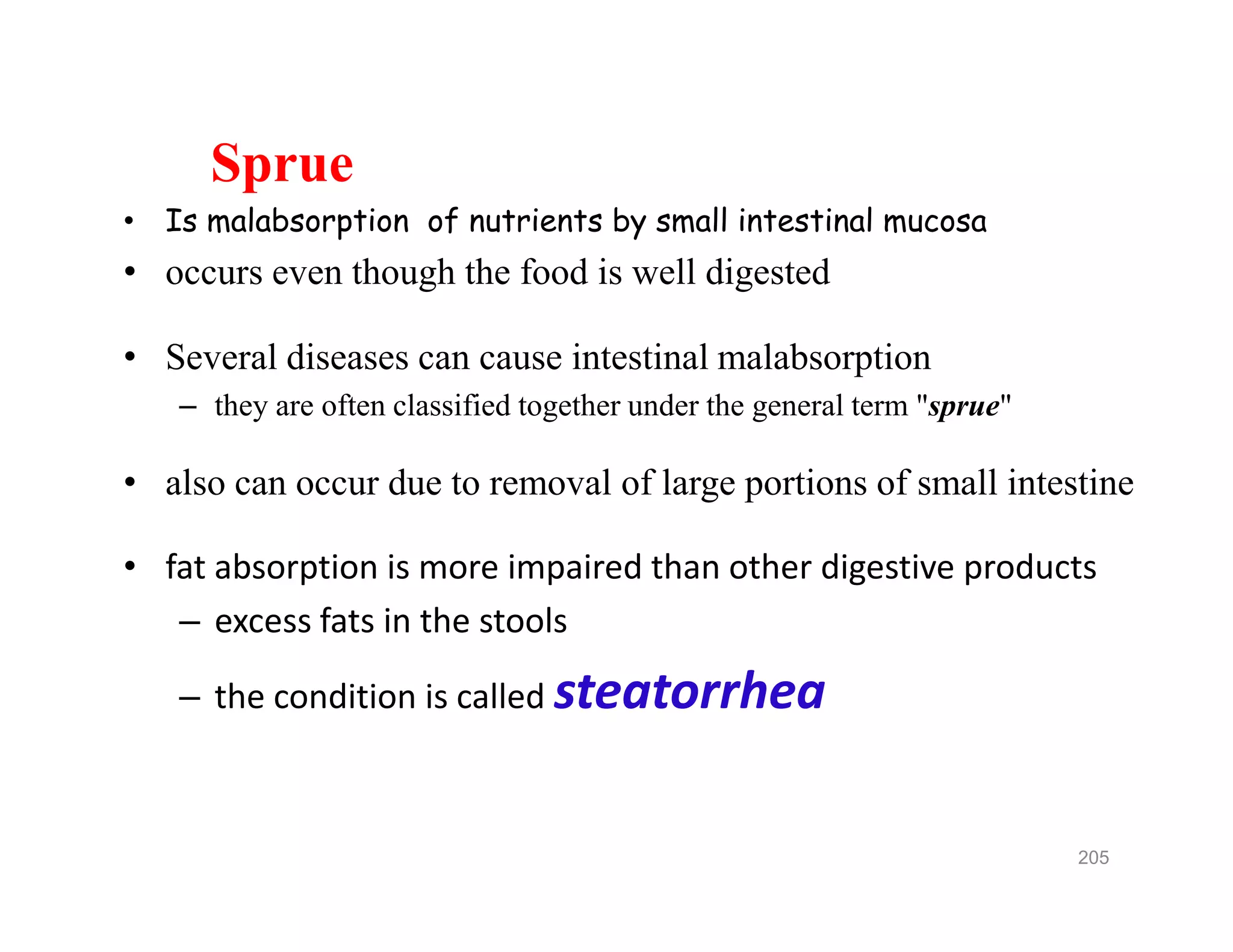 Sprue
• Is malabsorption of nutrients by small intestinal mucosa
• occurs even though the food is well digested
• Several diseases can cause intestinal malabsorption
– they are often classified together under the general term "sprue"
• also can occur due to removal of large portions of small intestine
• fat absorption is more impaired than other digestive products
– excess fats in the stools
– the condition is called steatorrhea
Sprue
• Is malabsorption of nutrients by small intestinal mucosa
• occurs even though the food is well digested
• Several diseases can cause intestinal malabsorption
– they are often classified together under the general term "sprue"
• also can occur due to removal of large portions of small intestine
• fat absorption is more impaired than other digestive products
– excess fats in the stools
– the condition is called steatorrhea
205
 