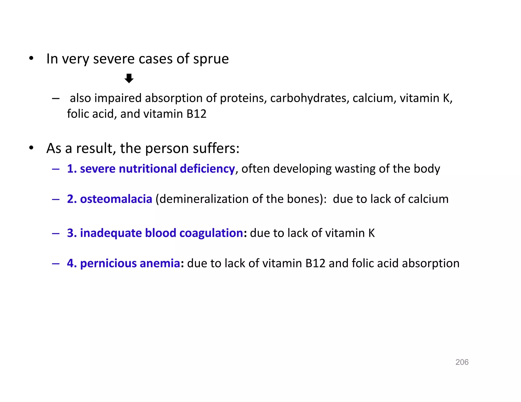 • In very severe cases of sprue

– also impaired absorption of proteins, carbohydrates, calcium, vitamin K,
folic acid, and vitamin B12
• As a result, the person suffers:
– 1. severe nutritional deficiency, often developing wasting of the body
– 2. osteomalacia (demineralization of the bones): due to lack of calcium
– 3. inadequate blood coagulation: due to lack of vitamin K
– 4. pernicious anemia: due to lack of vitamin B12 and folic acid absorption
• In very severe cases of sprue

– also impaired absorption of proteins, carbohydrates, calcium, vitamin K,
folic acid, and vitamin B12
• As a result, the person suffers:
– 1. severe nutritional deficiency, often developing wasting of the body
– 2. osteomalacia (demineralization of the bones): due to lack of calcium
– 3. inadequate blood coagulation: due to lack of vitamin K
– 4. pernicious anemia: due to lack of vitamin B12 and folic acid absorption
206
 