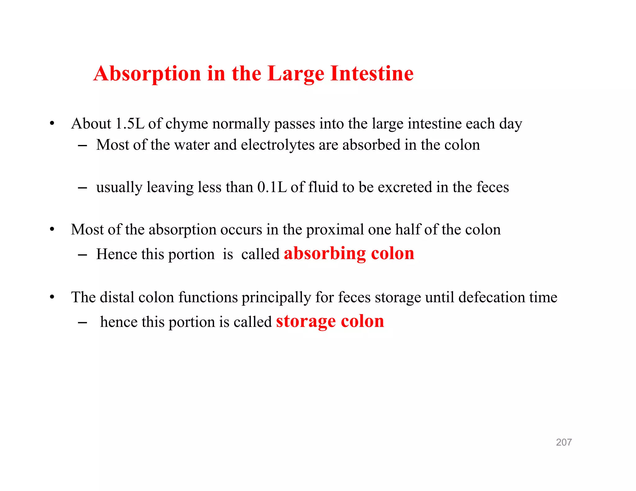 Absorption in the Large Intestine
• About 1.5L of chyme normally passes into the large intestine each day
– Most of the water and electrolytes are absorbed in the colon
– usually leaving less than 0.1L of fluid to be excreted in the feces
• Most of the absorption occurs in the proximal one half of the colon
– Hence this portion is called absorbing colon
• The distal colon functions principally for feces storage until defecation time
– hence this portion is called storage colon
Absorption in the Large Intestine
• About 1.5L of chyme normally passes into the large intestine each day
– Most of the water and electrolytes are absorbed in the colon
– usually leaving less than 0.1L of fluid to be excreted in the feces
• Most of the absorption occurs in the proximal one half of the colon
– Hence this portion is called absorbing colon
• The distal colon functions principally for feces storage until defecation time
– hence this portion is called storage colon
207
 