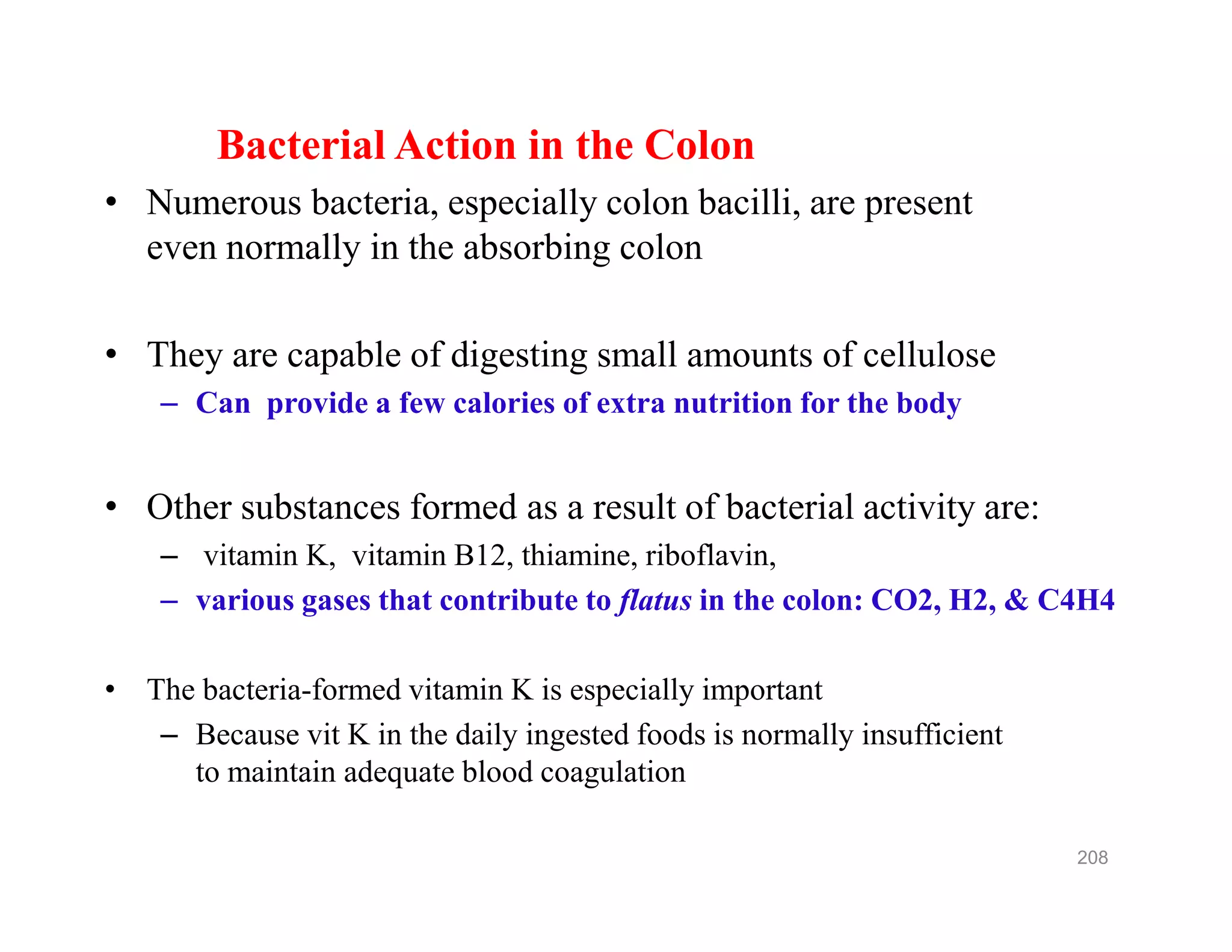 Bacterial Action in the Colon
• Numerous bacteria, especially colon bacilli, are present
even normally in the absorbing colon
• They are capable of digesting small amounts of cellulose
– Can provide a few calories of extra nutrition for the body
• Other substances formed as a result of bacterial activity are:
– vitamin K, vitamin B12, thiamine, riboflavin,
– various gases that contribute to flatus in the colon: CO2, H2, & C4H4
• The bacteria-formed vitamin K is especially important
– Because vit K in the daily ingested foods is normally insufficient
to maintain adequate blood coagulation
Bacterial Action in the Colon
• Numerous bacteria, especially colon bacilli, are present
even normally in the absorbing colon
• They are capable of digesting small amounts of cellulose
– Can provide a few calories of extra nutrition for the body
• Other substances formed as a result of bacterial activity are:
– vitamin K, vitamin B12, thiamine, riboflavin,
– various gases that contribute to flatus in the colon: CO2, H2, & C4H4
• The bacteria-formed vitamin K is especially important
– Because vit K in the daily ingested foods is normally insufficient
to maintain adequate blood coagulation
208
 