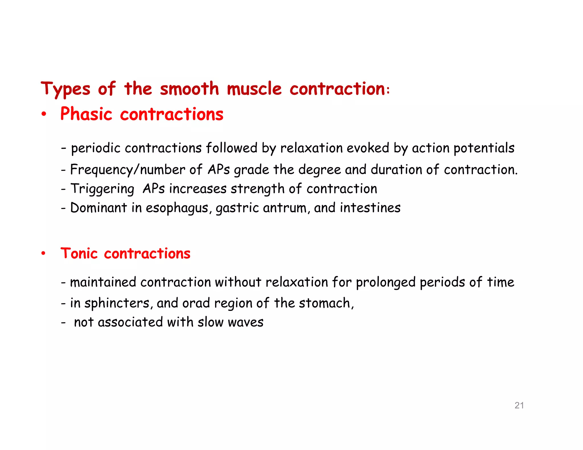 Types of the smooth muscle contraction:
• Phasic contractions
- periodic contractions followed by relaxation evoked by action potentials
- Frequency/number of APs grade the degree and duration of contraction.
- Triggering APs increases strength of contraction
- Dominant in esophagus, gastric antrum, and intestines
• Tonic contractions
- maintained contraction without relaxation for prolonged periods of time
- in sphincters, and orad region of the stomach,
- not associated with slow waves
Types of the smooth muscle contraction:
• Phasic contractions
- periodic contractions followed by relaxation evoked by action potentials
- Frequency/number of APs grade the degree and duration of contraction.
- Triggering APs increases strength of contraction
- Dominant in esophagus, gastric antrum, and intestines
• Tonic contractions
- maintained contraction without relaxation for prolonged periods of time
- in sphincters, and orad region of the stomach,
- not associated with slow waves
21
 