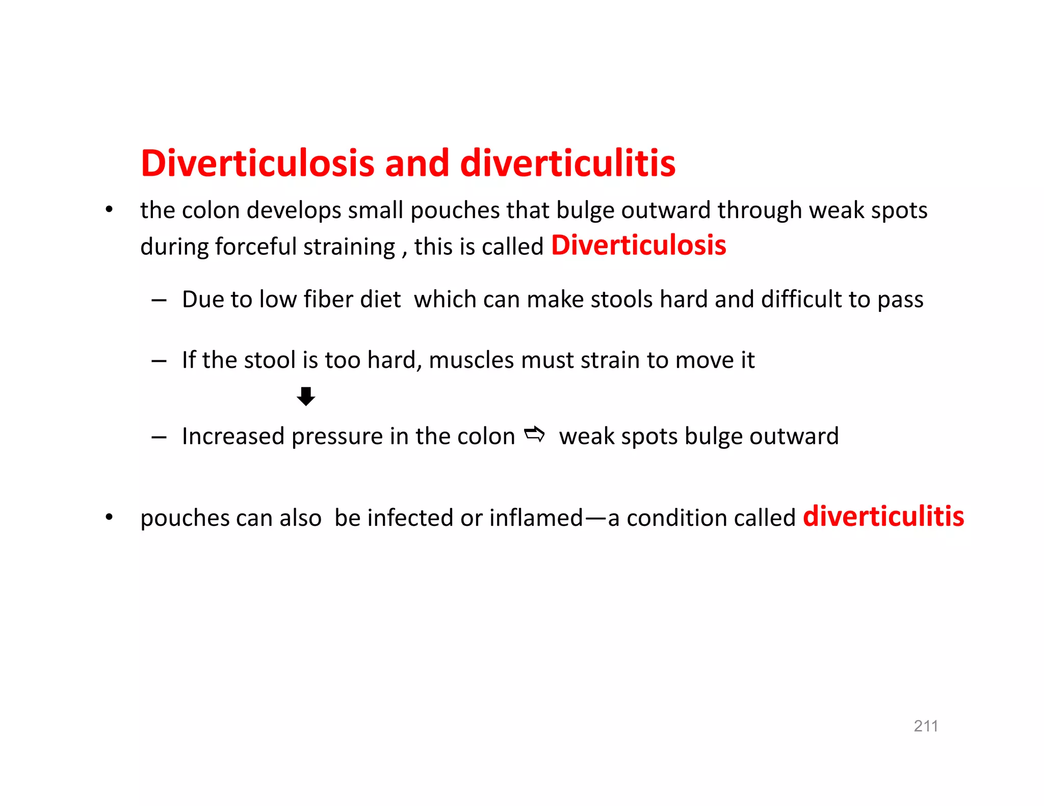 Diverticulosis and diverticulitis
• the colon develops small pouches that bulge outward through weak spots
during forceful straining , this is called Diverticulosis
– Due to low fiber diet which can make stools hard and difficult to pass
– If the stool is too hard, muscles must strain to move it

– Increased pressure in the colon  weak spots bulge outward
• pouches can also be infected or inflamed—a condition called diverticulitis
Diverticulosis and diverticulitis
• the colon develops small pouches that bulge outward through weak spots
during forceful straining , this is called Diverticulosis
– Due to low fiber diet which can make stools hard and difficult to pass
– If the stool is too hard, muscles must strain to move it

– Increased pressure in the colon  weak spots bulge outward
• pouches can also be infected or inflamed—a condition called diverticulitis
211
 