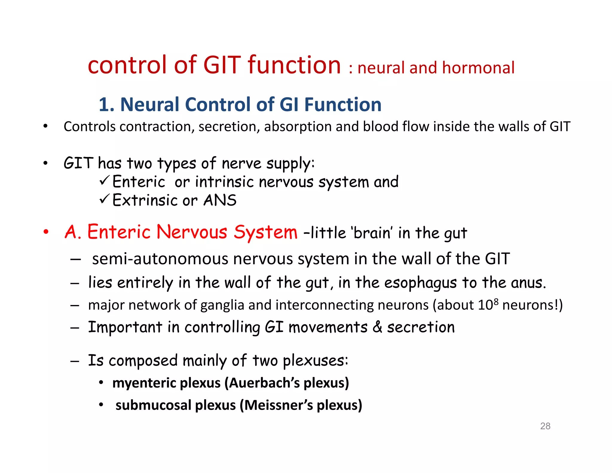 control of GIT function : neural and hormonal
1. Neural Control of GI Function
• Controls contraction, secretion, absorption and blood flow inside the walls of GIT
• GIT has two types of nerve supply:
Enteric or intrinsic nervous system and
Extrinsic or ANS
• A. Enteric Nervous System –little ‘brain’ in the gut
– semi-autonomous nervous system in the wall of the GIT
– lies entirely in the wall of the gut, in the esophagus to the anus.
– major network of ganglia and interconnecting neurons (about 108 neurons!)
– Important in controlling GI movements & secretion
– Is composed mainly of two plexuses:
• myenteric plexus (Auerbach’s plexus)
• submucosal plexus (Meissner’s plexus)
1. Neural Control of GI Function
• Controls contraction, secretion, absorption and blood flow inside the walls of GIT
• GIT has two types of nerve supply:
Enteric or intrinsic nervous system and
Extrinsic or ANS
• A. Enteric Nervous System –little ‘brain’ in the gut
– semi-autonomous nervous system in the wall of the GIT
– lies entirely in the wall of the gut, in the esophagus to the anus.
– major network of ganglia and interconnecting neurons (about 108 neurons!)
– Important in controlling GI movements & secretion
– Is composed mainly of two plexuses:
• myenteric plexus (Auerbach’s plexus)
• submucosal plexus (Meissner’s plexus)
28
 