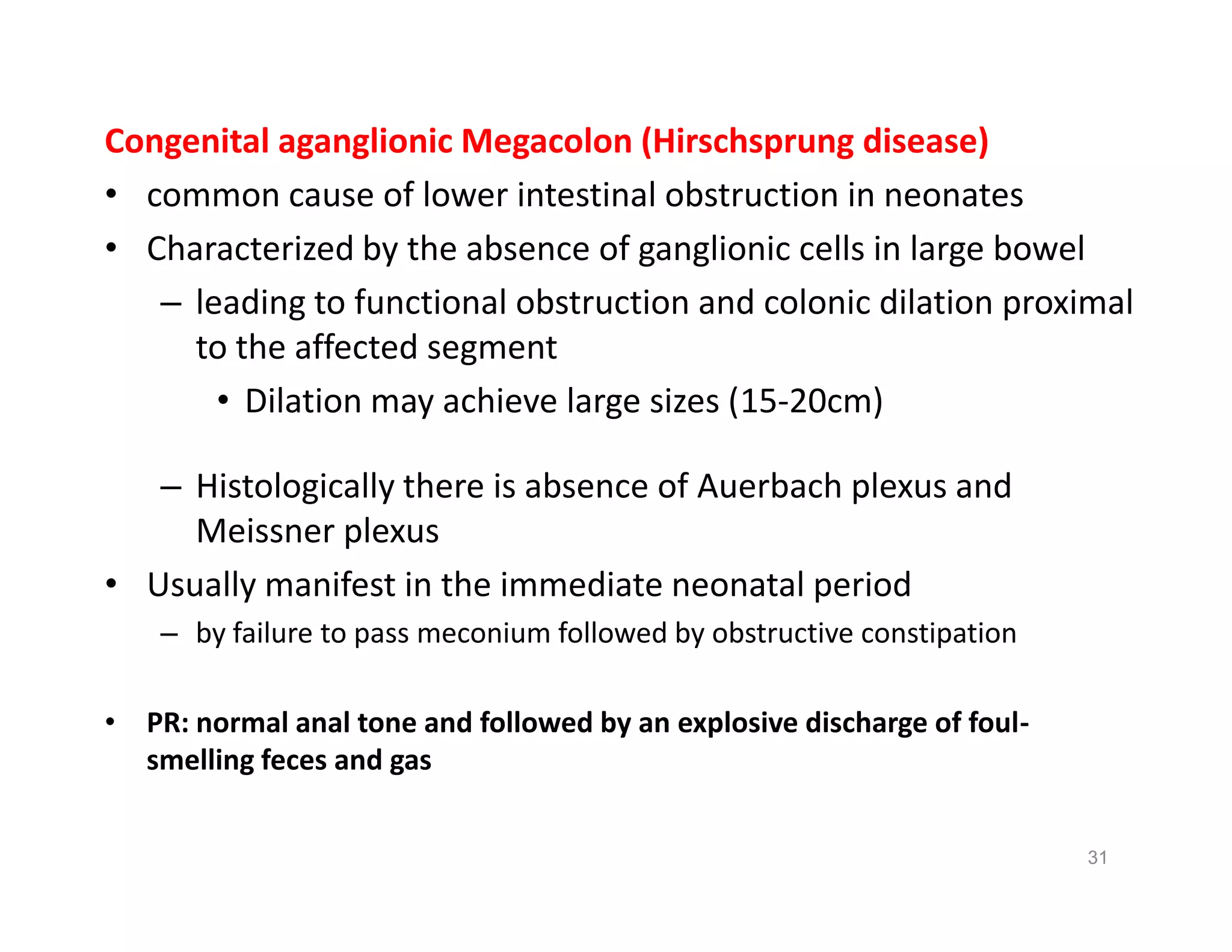 Congenital aganglionic Megacolon (Hirschsprung disease)
• common cause of lower intestinal obstruction in neonates
• Characterized by the absence of ganglionic cells in large bowel
– leading to functional obstruction and colonic dilation proximal
to the affected segment
• Dilation may achieve large sizes (15-20cm)
– Histologically there is absence of Auerbach plexus and
Meissner plexus
• Usually manifest in the immediate neonatal period
– by failure to pass meconium followed by obstructive constipation
• PR: normal anal tone and followed by an explosive discharge of foul-
smelling feces and gas
Congenital aganglionic Megacolon (Hirschsprung disease)
• common cause of lower intestinal obstruction in neonates
• Characterized by the absence of ganglionic cells in large bowel
– leading to functional obstruction and colonic dilation proximal
to the affected segment
• Dilation may achieve large sizes (15-20cm)
– Histologically there is absence of Auerbach plexus and
Meissner plexus
• Usually manifest in the immediate neonatal period
– by failure to pass meconium followed by obstructive constipation
• PR: normal anal tone and followed by an explosive discharge of foul-
smelling feces and gas
31
 