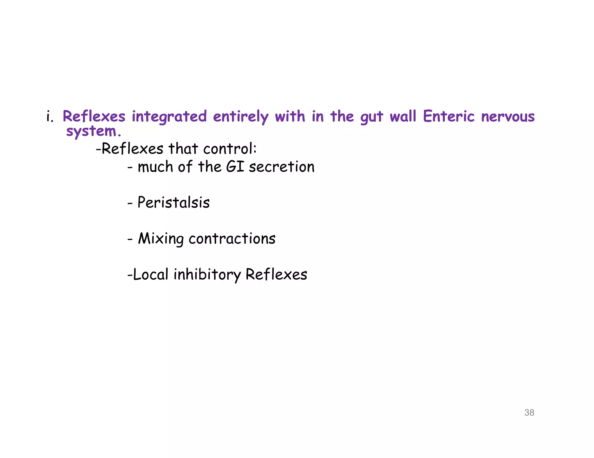 i. Reflexes integrated entirely with in the gut wall Enteric nervous
system.
-Reflexes that control:
- much of the GI secretion
- Peristalsis
- Mixing contractions
-Local inhibitory Reflexes
i. Reflexes integrated entirely with in the gut wall Enteric nervous
system.
-Reflexes that control:
- much of the GI secretion
- Peristalsis
- Mixing contractions
-Local inhibitory Reflexes
38
 