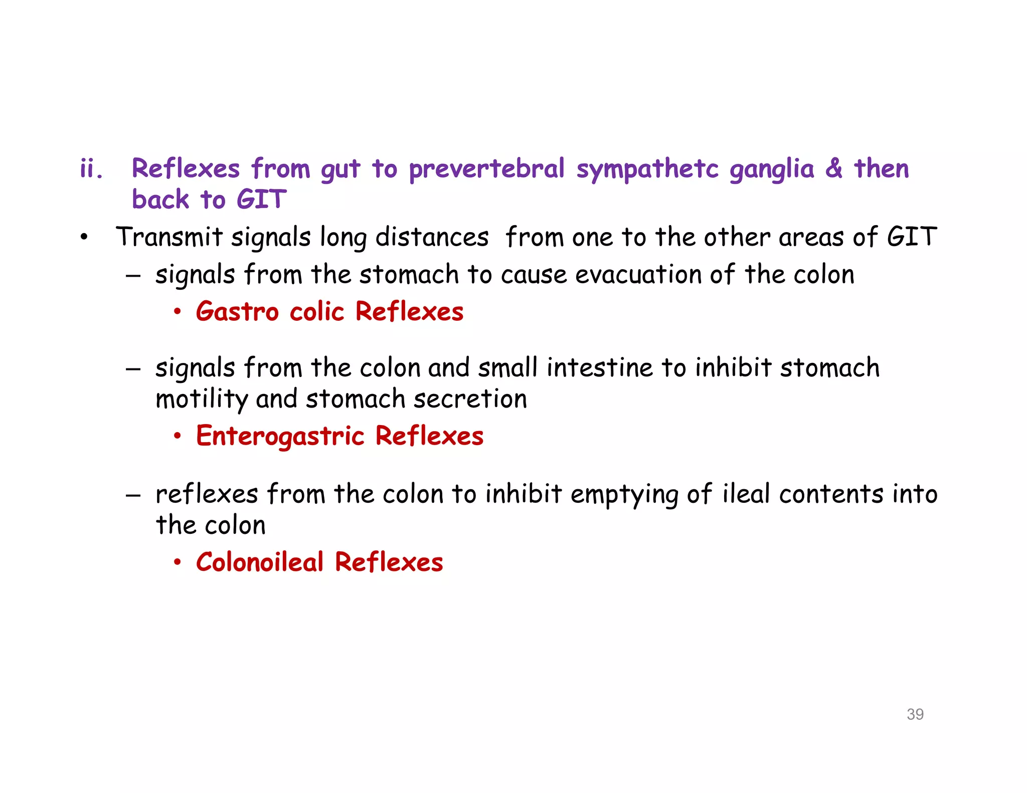ii. Reflexes from gut to prevertebral sympathetc ganglia & then
back to GIT
• Transmit signals long distances from one to the other areas of GIT
– signals from the stomach to cause evacuation of the colon
• Gastro colic Reflexes
– signals from the colon and small intestine to inhibit stomach
motility and stomach secretion
• Enterogastric Reflexes
– reflexes from the colon to inhibit emptying of ileal contents into
the colon
• Colonoileal Reflexes
ii. Reflexes from gut to prevertebral sympathetc ganglia & then
back to GIT
• Transmit signals long distances from one to the other areas of GIT
– signals from the stomach to cause evacuation of the colon
• Gastro colic Reflexes
– signals from the colon and small intestine to inhibit stomach
motility and stomach secretion
• Enterogastric Reflexes
– reflexes from the colon to inhibit emptying of ileal contents into
the colon
• Colonoileal Reflexes
39
 
