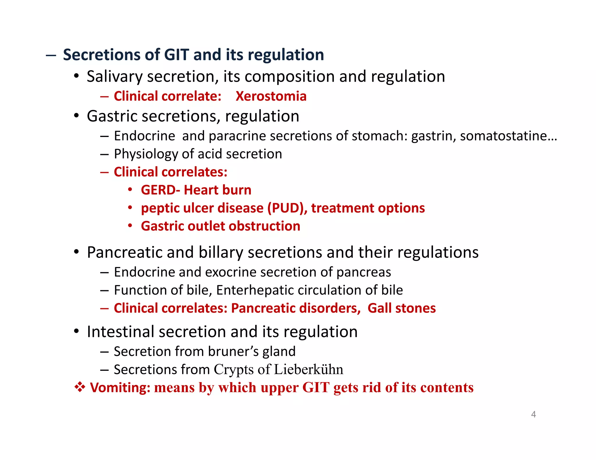 – Secretions of GIT and its regulation
• Salivary secretion, its composition and regulation
– Clinical correlate: Xerostomia
• Gastric secretions, regulation
– Endocrine and paracrine secretions of stomach: gastrin, somatostatine…
– Physiology of acid secretion
– Clinical correlates:
• GERD- Heart burn
• peptic ulcer disease (PUD), treatment options
• Gastric outlet obstruction
• Pancreatic and billary secretions and their regulations
– Endocrine and exocrine secretion of pancreas
– Function of bile, Enterhepatic circulation of bile
– Clinical correlates: Pancreatic disorders, Gall stones
• Intestinal secretion and its regulation
– Secretion from bruner’s gland
– Secretions from Crypts of Lieberkühn
 Vomiting: means by which upper GIT gets rid of its contents
– Secretions of GIT and its regulation
• Salivary secretion, its composition and regulation
– Clinical correlate: Xerostomia
• Gastric secretions, regulation
– Endocrine and paracrine secretions of stomach: gastrin, somatostatine…
– Physiology of acid secretion
– Clinical correlates:
• GERD- Heart burn
• peptic ulcer disease (PUD), treatment options
• Gastric outlet obstruction
• Pancreatic and billary secretions and their regulations
– Endocrine and exocrine secretion of pancreas
– Function of bile, Enterhepatic circulation of bile
– Clinical correlates: Pancreatic disorders, Gall stones
• Intestinal secretion and its regulation
– Secretion from bruner’s gland
– Secretions from Crypts of Lieberkühn
 Vomiting: means by which upper GIT gets rid of its contents
4
 
