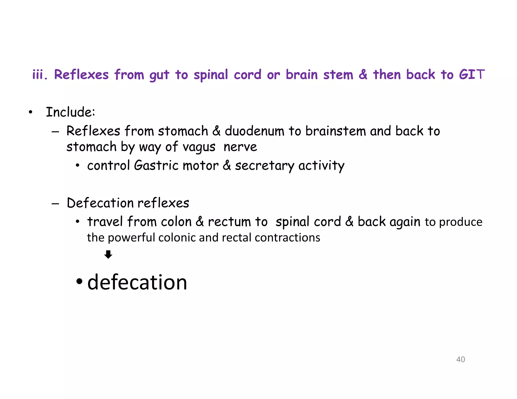 iii. Reflexes from gut to spinal cord or brain stem & then back to GIT
• Include:
– Reflexes from stomach & duodenum to brainstem and back to
stomach by way of vagus nerve
• control Gastric motor & secretary activity
– Defecation reflexes
• travel from colon & rectum to spinal cord & back again to produce
the powerful colonic and rectal contractions

•defecation
iii. Reflexes from gut to spinal cord or brain stem & then back to GIT
• Include:
– Reflexes from stomach & duodenum to brainstem and back to
stomach by way of vagus nerve
• control Gastric motor & secretary activity
– Defecation reflexes
• travel from colon & rectum to spinal cord & back again to produce
the powerful colonic and rectal contractions

•defecation
40
 