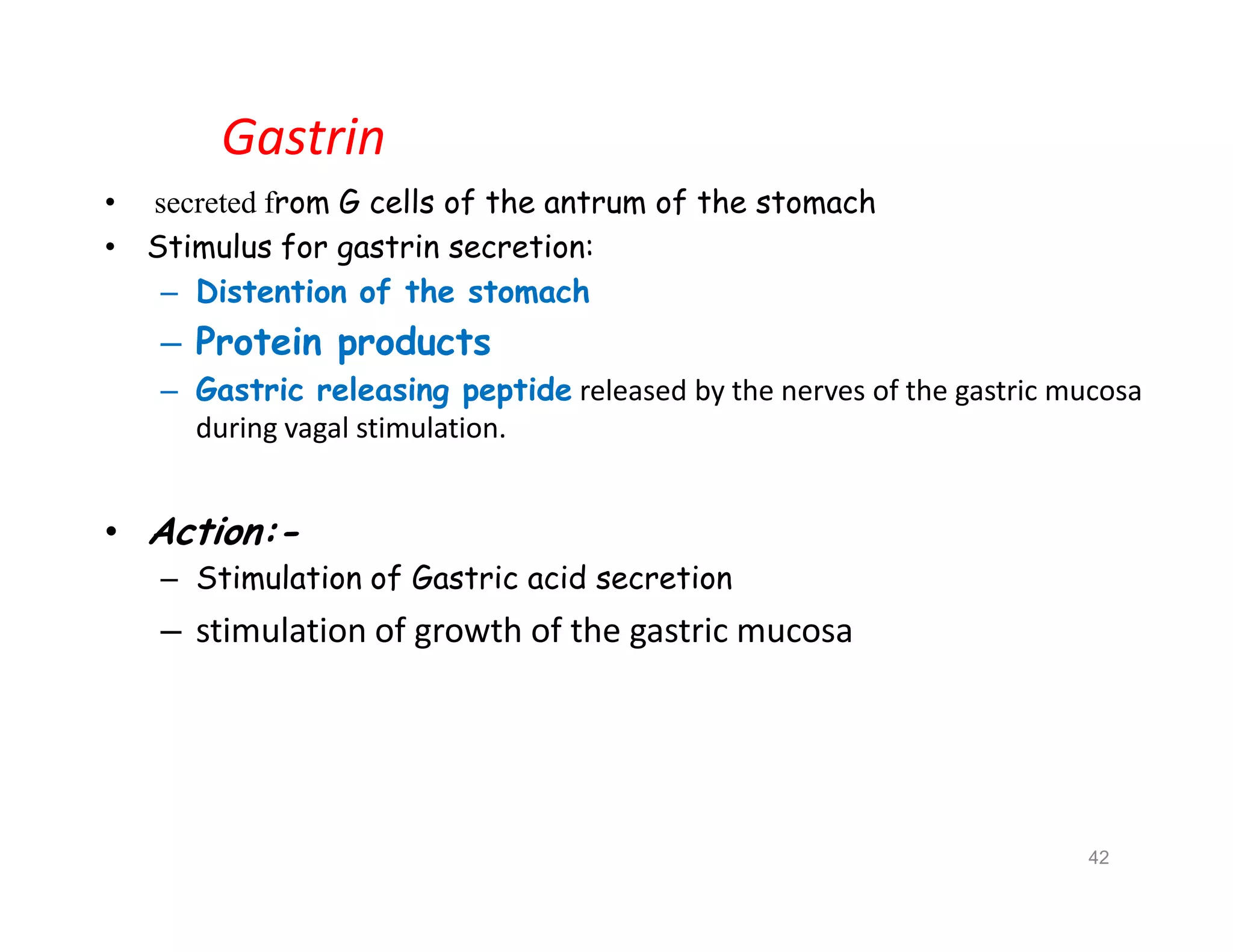 Gastrin
• secreted from G cells of the antrum of the stomach
• Stimulus for gastrin secretion:
– Distention of the stomach
– Protein products
– Gastric releasing peptide released by the nerves of the gastric mucosa
during vagal stimulation.
• Action:-
– Stimulation of Gastric acid secretion
– stimulation of growth of the gastric mucosa
• secreted from G cells of the antrum of the stomach
• Stimulus for gastrin secretion:
– Distention of the stomach
– Protein products
– Gastric releasing peptide released by the nerves of the gastric mucosa
during vagal stimulation.
• Action:-
– Stimulation of Gastric acid secretion
– stimulation of growth of the gastric mucosa
42
 