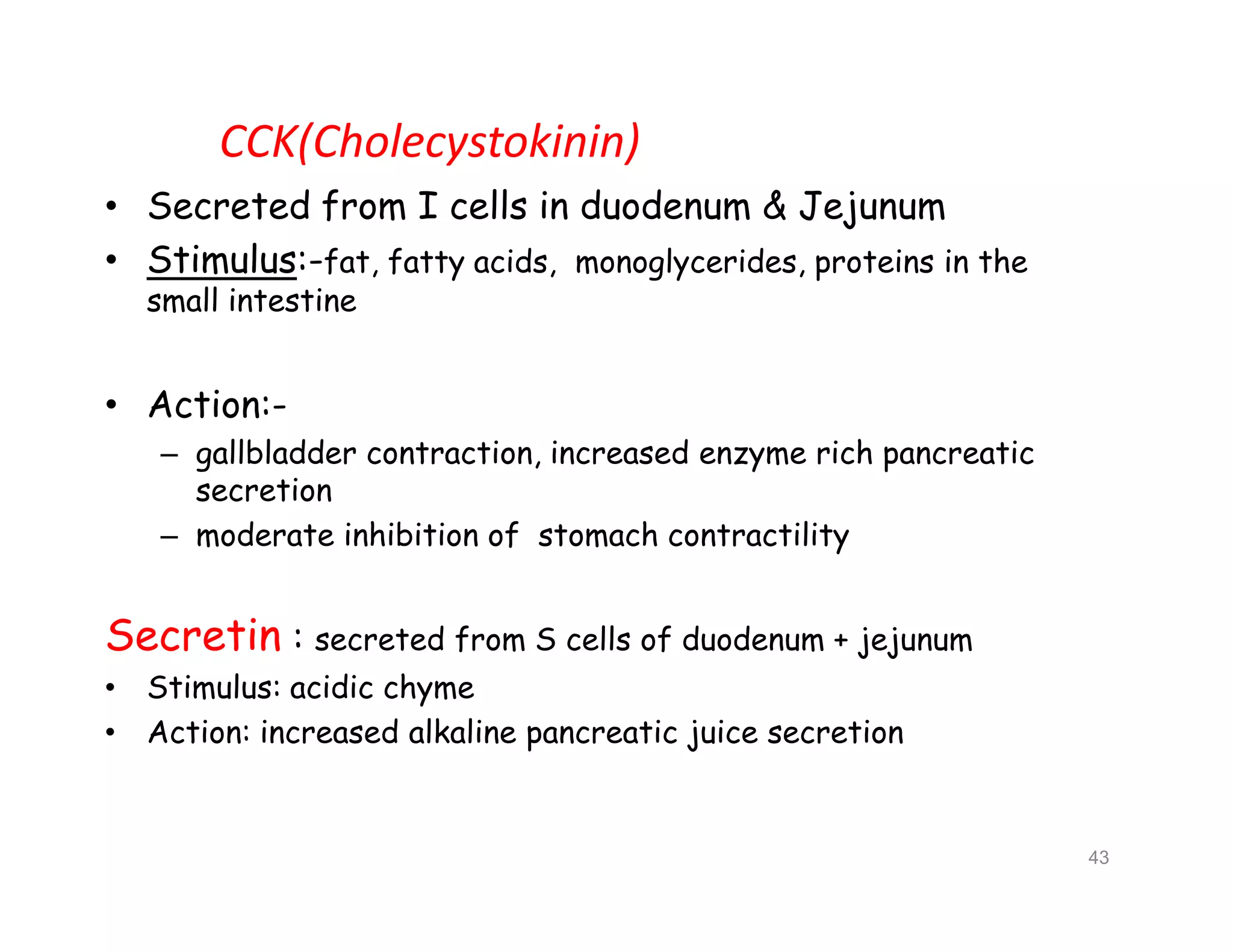 CCK(Cholecystokinin)
• Secreted from I cells in duodenum & Jejunum
• Stimulus:-fat, fatty acids, monoglycerides, proteins in the
small intestine
• Action:-
– gallbladder contraction, increased enzyme rich pancreatic
secretion
– moderate inhibition of stomach contractility
Secretin : secreted from S cells of duodenum + jejunum
• Stimulus: acidic chyme
• Action: increased alkaline pancreatic juice secretion
• Secreted from I cells in duodenum & Jejunum
• Stimulus:-fat, fatty acids, monoglycerides, proteins in the
small intestine
• Action:-
– gallbladder contraction, increased enzyme rich pancreatic
secretion
– moderate inhibition of stomach contractility
Secretin : secreted from S cells of duodenum + jejunum
• Stimulus: acidic chyme
• Action: increased alkaline pancreatic juice secretion
43
 
