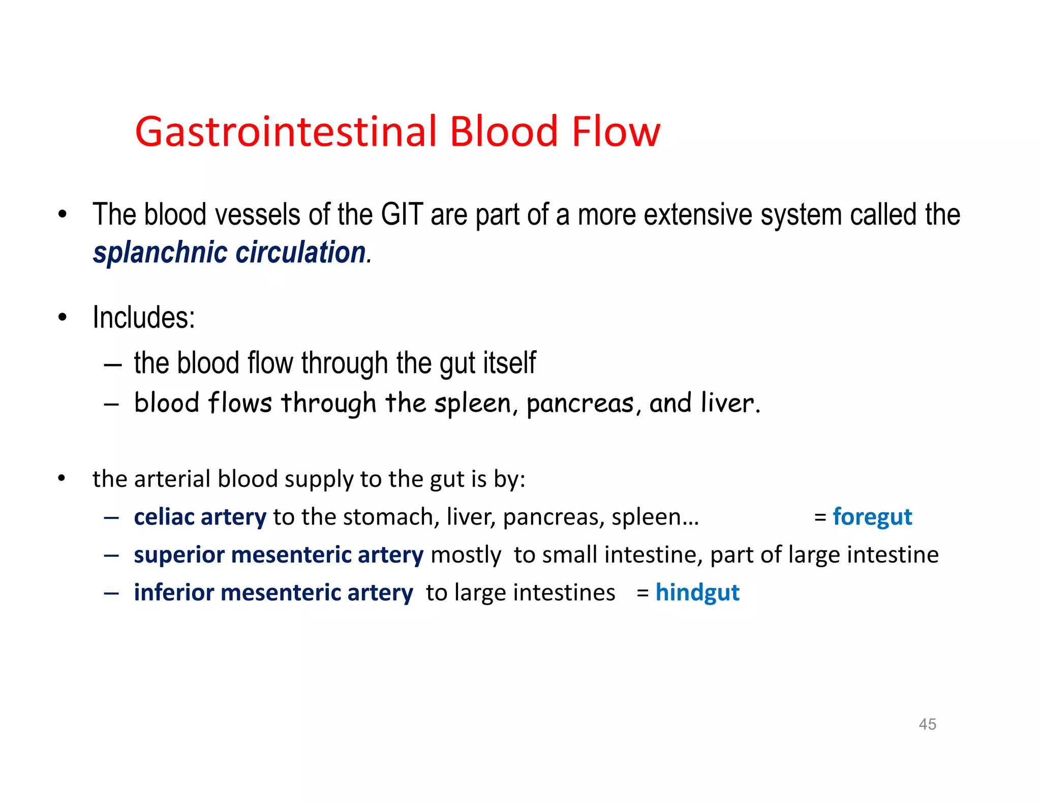 Gastrointestinal Blood Flow
• The blood vessels of the GIT are part of a more extensive system called the
splanchnic circulation.
• Includes:
– the blood flow through the gut itself
– blood flows through the spleen, pancreas, and liver.
• the arterial blood supply to the gut is by:
– celiac artery to the stomach, liver, pancreas, spleen… = foregut
– superior mesenteric artery mostly to small intestine, part of large intestine
– inferior mesenteric artery to large intestines = hindgut
• The blood vessels of the GIT are part of a more extensive system called the
splanchnic circulation.
• Includes:
– the blood flow through the gut itself
– blood flows through the spleen, pancreas, and liver.
• the arterial blood supply to the gut is by:
– celiac artery to the stomach, liver, pancreas, spleen… = foregut
– superior mesenteric artery mostly to small intestine, part of large intestine
– inferior mesenteric artery to large intestines = hindgut
45
 