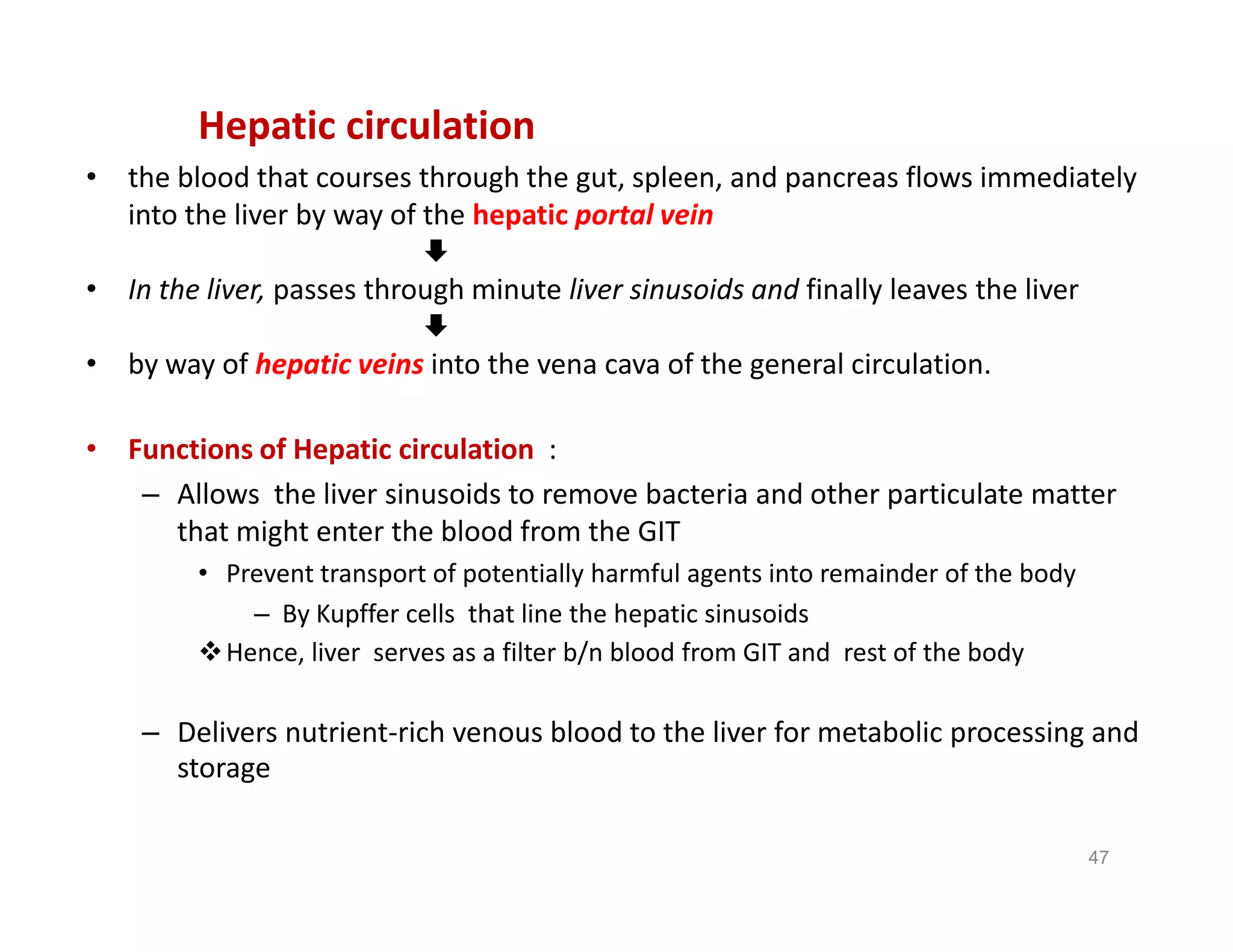 Hepatic circulation
• the blood that courses through the gut, spleen, and pancreas flows immediately
into the liver by way of the hepatic portal vein

• In the liver, passes through minute liver sinusoids and finally leaves the liver

• by way of hepatic veins into the vena cava of the general circulation.
• Functions of Hepatic circulation :
– Allows the liver sinusoids to remove bacteria and other particulate matter
that might enter the blood from the GIT
• Prevent transport of potentially harmful agents into remainder of the body
– By Kupffer cells that line the hepatic sinusoids
Hence, liver serves as a filter b/n blood from GIT and rest of the body
– Delivers nutrient-rich venous blood to the liver for metabolic processing and
storage
Hepatic circulation
• the blood that courses through the gut, spleen, and pancreas flows immediately
into the liver by way of the hepatic portal vein

• In the liver, passes through minute liver sinusoids and finally leaves the liver

• by way of hepatic veins into the vena cava of the general circulation.
• Functions of Hepatic circulation :
– Allows the liver sinusoids to remove bacteria and other particulate matter
that might enter the blood from the GIT
• Prevent transport of potentially harmful agents into remainder of the body
– By Kupffer cells that line the hepatic sinusoids
Hence, liver serves as a filter b/n blood from GIT and rest of the body
– Delivers nutrient-rich venous blood to the liver for metabolic processing and
storage
47
 