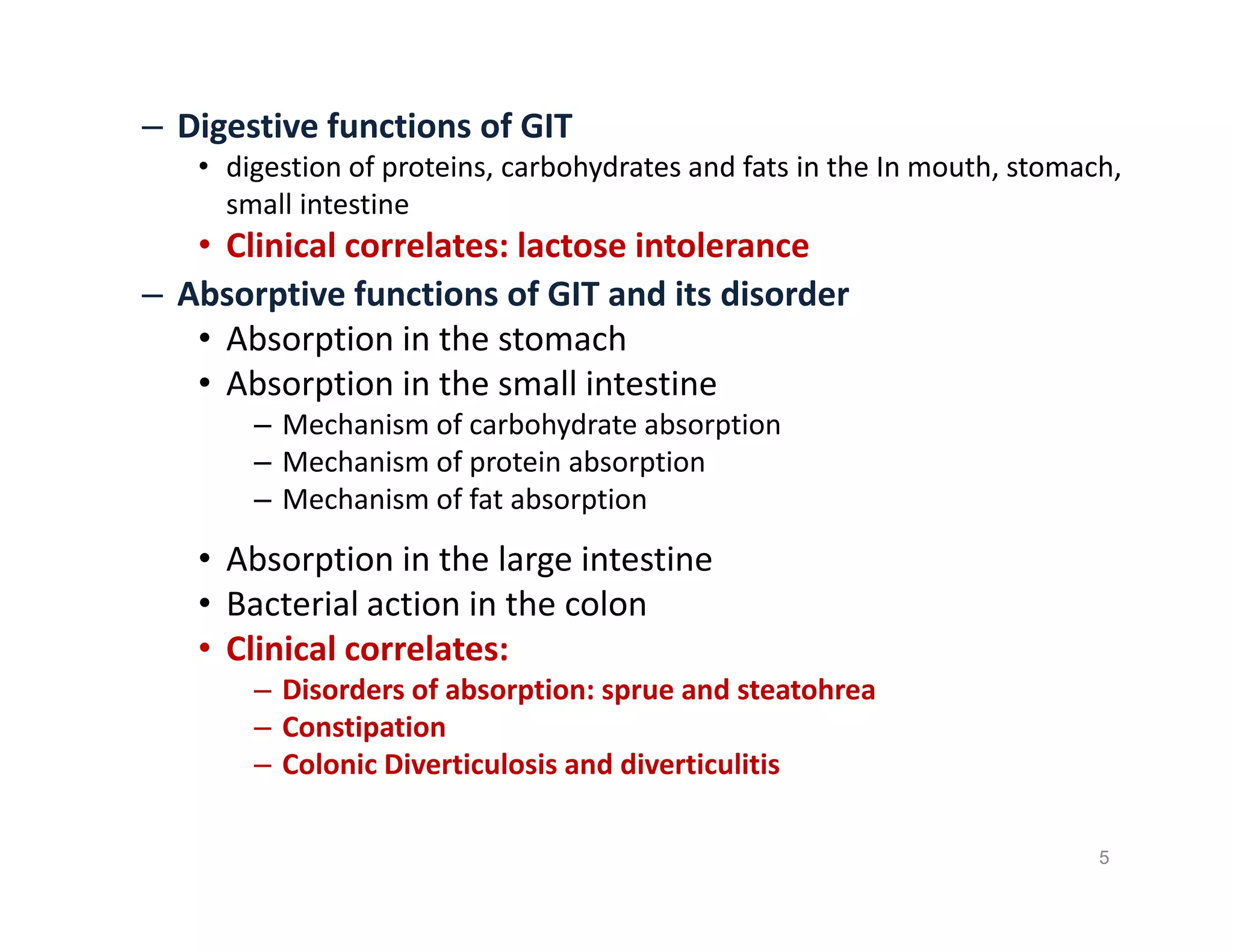 – Digestive functions of GIT
• digestion of proteins, carbohydrates and fats in the In mouth, stomach,
small intestine
• Clinical correlates: lactose intolerance
– Absorptive functions of GIT and its disorder
• Absorption in the stomach
• Absorption in the small intestine
– Mechanism of carbohydrate absorption
– Mechanism of protein absorption
– Mechanism of fat absorption
• Absorption in the large intestine
• Bacterial action in the colon
• Clinical correlates:
– Disorders of absorption: sprue and steatohrea
– Constipation
– Colonic Diverticulosis and diverticulitis
– Digestive functions of GIT
• digestion of proteins, carbohydrates and fats in the In mouth, stomach,
small intestine
• Clinical correlates: lactose intolerance
– Absorptive functions of GIT and its disorder
• Absorption in the stomach
• Absorption in the small intestine
– Mechanism of carbohydrate absorption
– Mechanism of protein absorption
– Mechanism of fat absorption
• Absorption in the large intestine
• Bacterial action in the colon
• Clinical correlates:
– Disorders of absorption: sprue and steatohrea
– Constipation
– Colonic Diverticulosis and diverticulitis
5
 