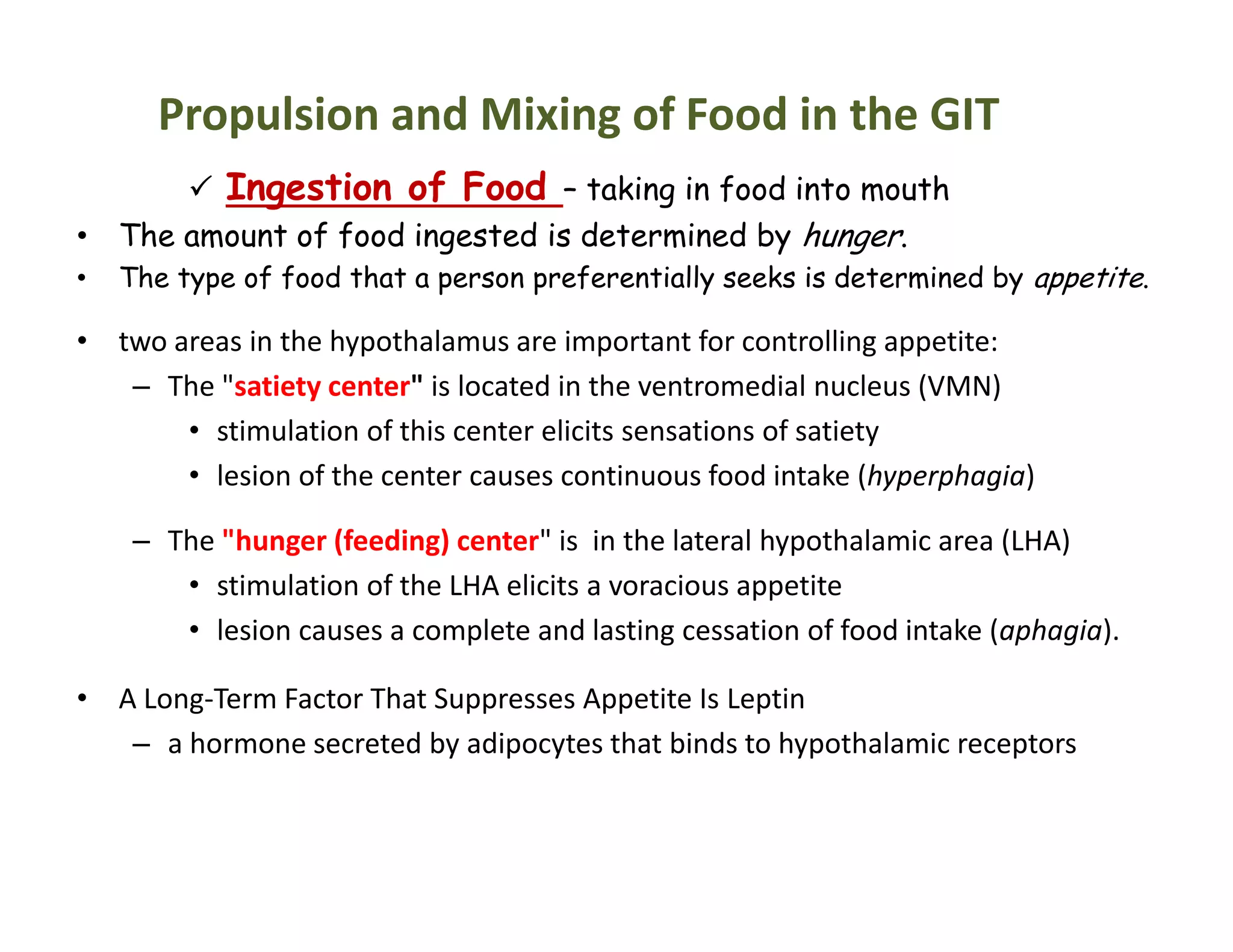 Propulsion and Mixing of Food in the GIT
 Ingestion of Food – taking in food into mouth
• The amount of food ingested is determined by hunger.
• The type of food that a person preferentially seeks is determined by appetite.
• two areas in the hypothalamus are important for controlling appetite:
– The "satiety center" is located in the ventromedial nucleus (VMN)
• stimulation of this center elicits sensations of satiety
• lesion of the center causes continuous food intake (hyperphagia)
– The "hunger (feeding) center" is in the lateral hypothalamic area (LHA)
• stimulation of the LHA elicits a voracious appetite
• lesion causes a complete and lasting cessation of food intake (aphagia).
• A Long-Term Factor That Suppresses Appetite Is Leptin
– a hormone secreted by adipocytes that binds to hypothalamic receptors
 Ingestion of Food – taking in food into mouth
• The amount of food ingested is determined by hunger.
• The type of food that a person preferentially seeks is determined by appetite.
• two areas in the hypothalamus are important for controlling appetite:
– The "satiety center" is located in the ventromedial nucleus (VMN)
• stimulation of this center elicits sensations of satiety
• lesion of the center causes continuous food intake (hyperphagia)
– The "hunger (feeding) center" is in the lateral hypothalamic area (LHA)
• stimulation of the LHA elicits a voracious appetite
• lesion causes a complete and lasting cessation of food intake (aphagia).
• A Long-Term Factor That Suppresses Appetite Is Leptin
– a hormone secreted by adipocytes that binds to hypothalamic receptors
 