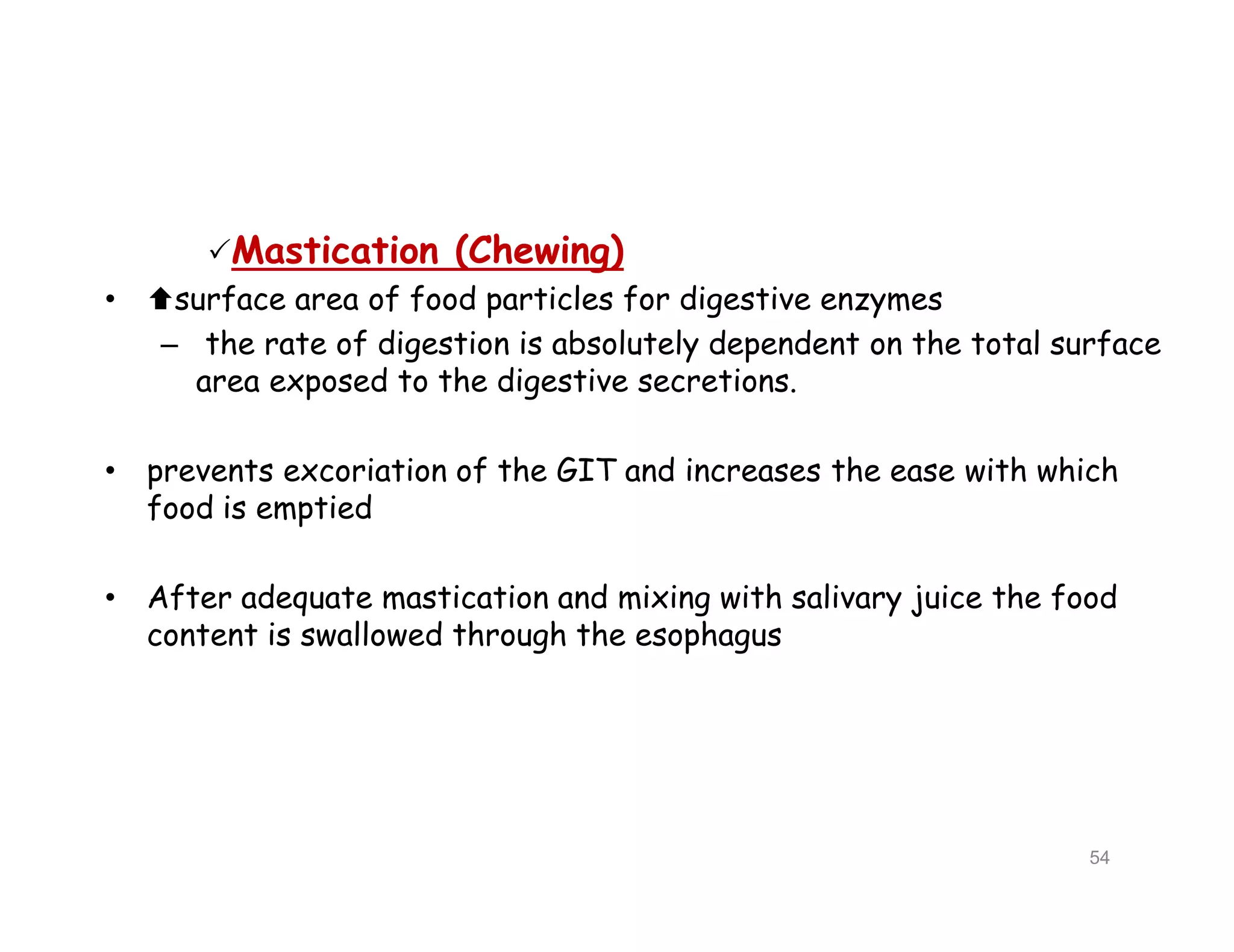 Mastication (Chewing)
• surface area of food particles for digestive enzymes
– the rate of digestion is absolutely dependent on the total surface
area exposed to the digestive secretions.
• prevents excoriation of the GIT and increases the ease with which
food is emptied
• After adequate mastication and mixing with salivary juice the food
content is swallowed through the esophagus
Mastication (Chewing)
• surface area of food particles for digestive enzymes
– the rate of digestion is absolutely dependent on the total surface
area exposed to the digestive secretions.
• prevents excoriation of the GIT and increases the ease with which
food is emptied
• After adequate mastication and mixing with salivary juice the food
content is swallowed through the esophagus
54
 