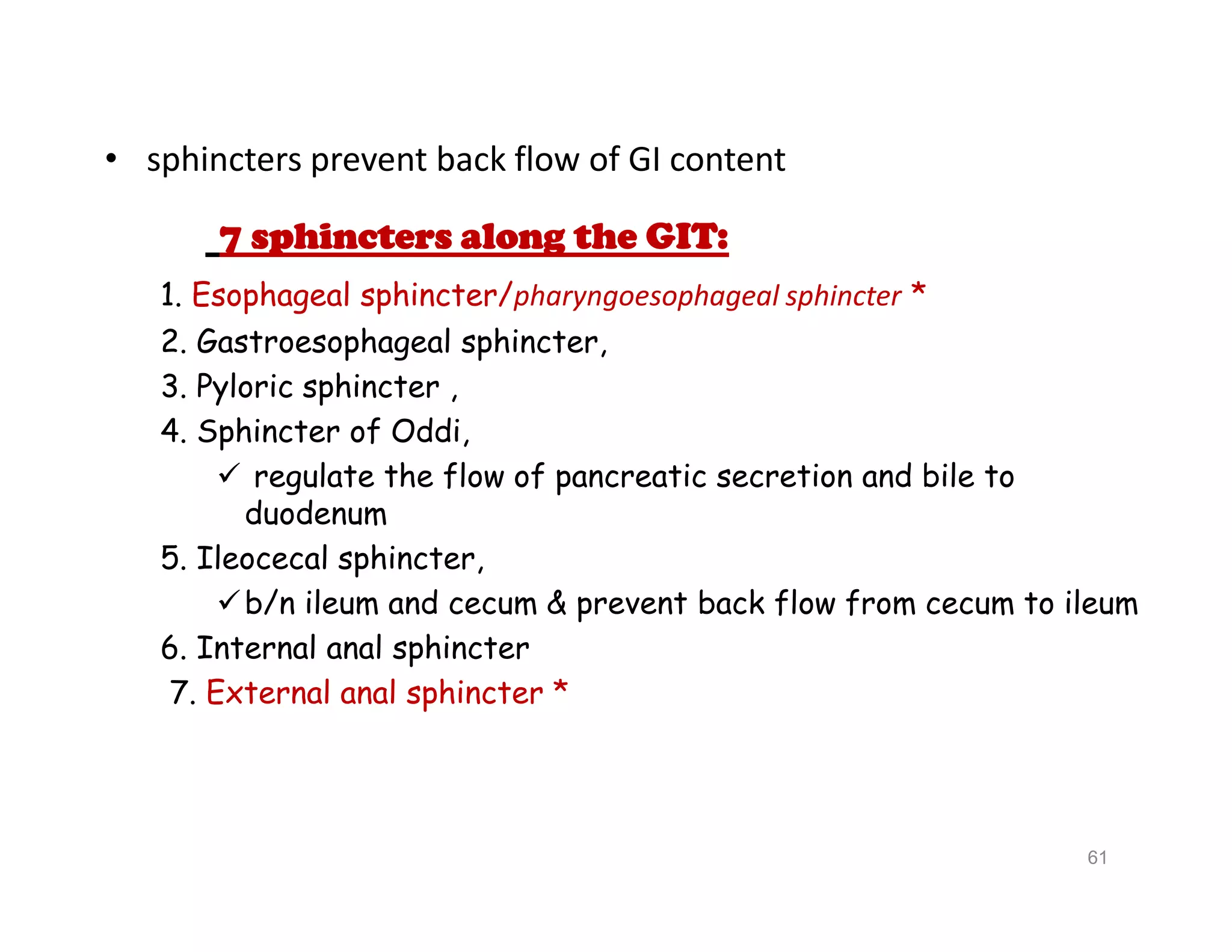 • sphincters prevent back flow of GI content
7 sphincters along the GIT:
1. Esophageal sphincter/pharyngoesophageal sphincter *
2. Gastroesophageal sphincter,
3. Pyloric sphincter ,
4. Sphincter of Oddi,
 regulate the flow of pancreatic secretion and bile to
duodenum
5. Ileocecal sphincter,
b/n ileum and cecum & prevent back flow from cecum to ileum
6. Internal anal sphincter
7. External anal sphincter *
• sphincters prevent back flow of GI content
7 sphincters along the GIT:
1. Esophageal sphincter/pharyngoesophageal sphincter *
2. Gastroesophageal sphincter,
3. Pyloric sphincter ,
4. Sphincter of Oddi,
 regulate the flow of pancreatic secretion and bile to
duodenum
5. Ileocecal sphincter,
b/n ileum and cecum & prevent back flow from cecum to ileum
6. Internal anal sphincter
7. External anal sphincter *
61
 