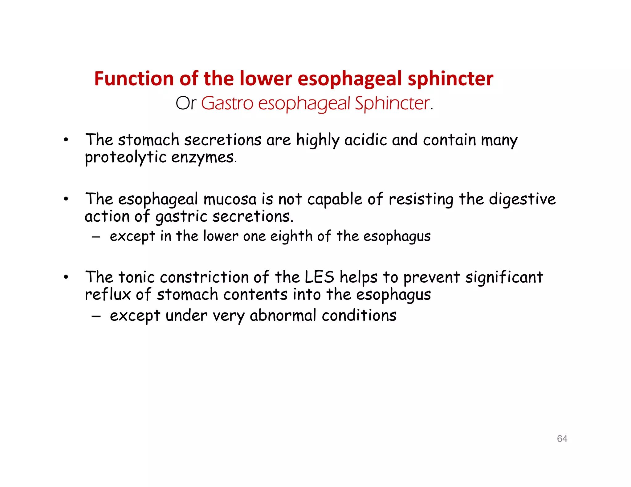 Function of the lower esophageal sphincter
Or Gastro esophageal Sphincter.
• The stomach secretions are highly acidic and contain many
proteolytic enzymes.
• The esophageal mucosa is not capable of resisting the digestive
action of gastric secretions.
– except in the lower one eighth of the esophagus
• The tonic constriction of the LES helps to prevent significant
reflux of stomach contents into the esophagus
– except under very abnormal conditions
• The stomach secretions are highly acidic and contain many
proteolytic enzymes.
• The esophageal mucosa is not capable of resisting the digestive
action of gastric secretions.
– except in the lower one eighth of the esophagus
• The tonic constriction of the LES helps to prevent significant
reflux of stomach contents into the esophagus
– except under very abnormal conditions
64
 