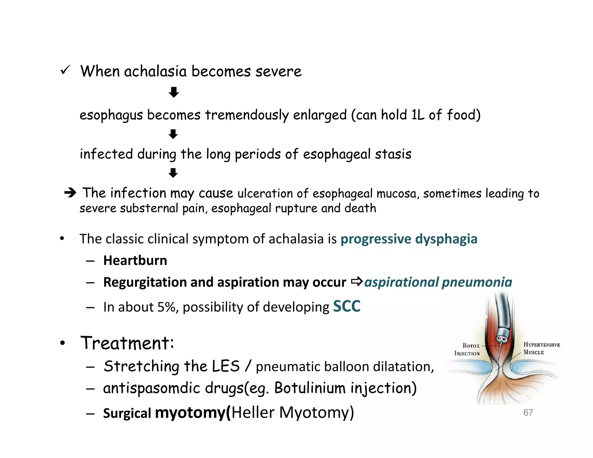  When achalasia becomes severe

esophagus becomes tremendously enlarged (can hold 1L of food)

infected during the long periods of esophageal stasis

 The infection may cause ulceration of esophageal mucosa, sometimes leading to
severe substernal pain, esophageal rupture and death
• The classic clinical symptom of achalasia is progressive dysphagia
– Heartburn
– Regurgitation and aspiration may occur aspirational pneumonia
– In about 5%, possibility of developing SCC
• Treatment:
– Stretching the LES / pneumatic balloon dilatation,
– antispasomdic drugs(eg. Botulinium injection)
– Surgical myotomy(Heller Myotomy)
 When achalasia becomes severe

esophagus becomes tremendously enlarged (can hold 1L of food)

infected during the long periods of esophageal stasis

 The infection may cause ulceration of esophageal mucosa, sometimes leading to
severe substernal pain, esophageal rupture and death
• The classic clinical symptom of achalasia is progressive dysphagia
– Heartburn
– Regurgitation and aspiration may occur aspirational pneumonia
– In about 5%, possibility of developing SCC
• Treatment:
– Stretching the LES / pneumatic balloon dilatation,
– antispasomdic drugs(eg. Botulinium injection)
– Surgical myotomy(Heller Myotomy) 67
 