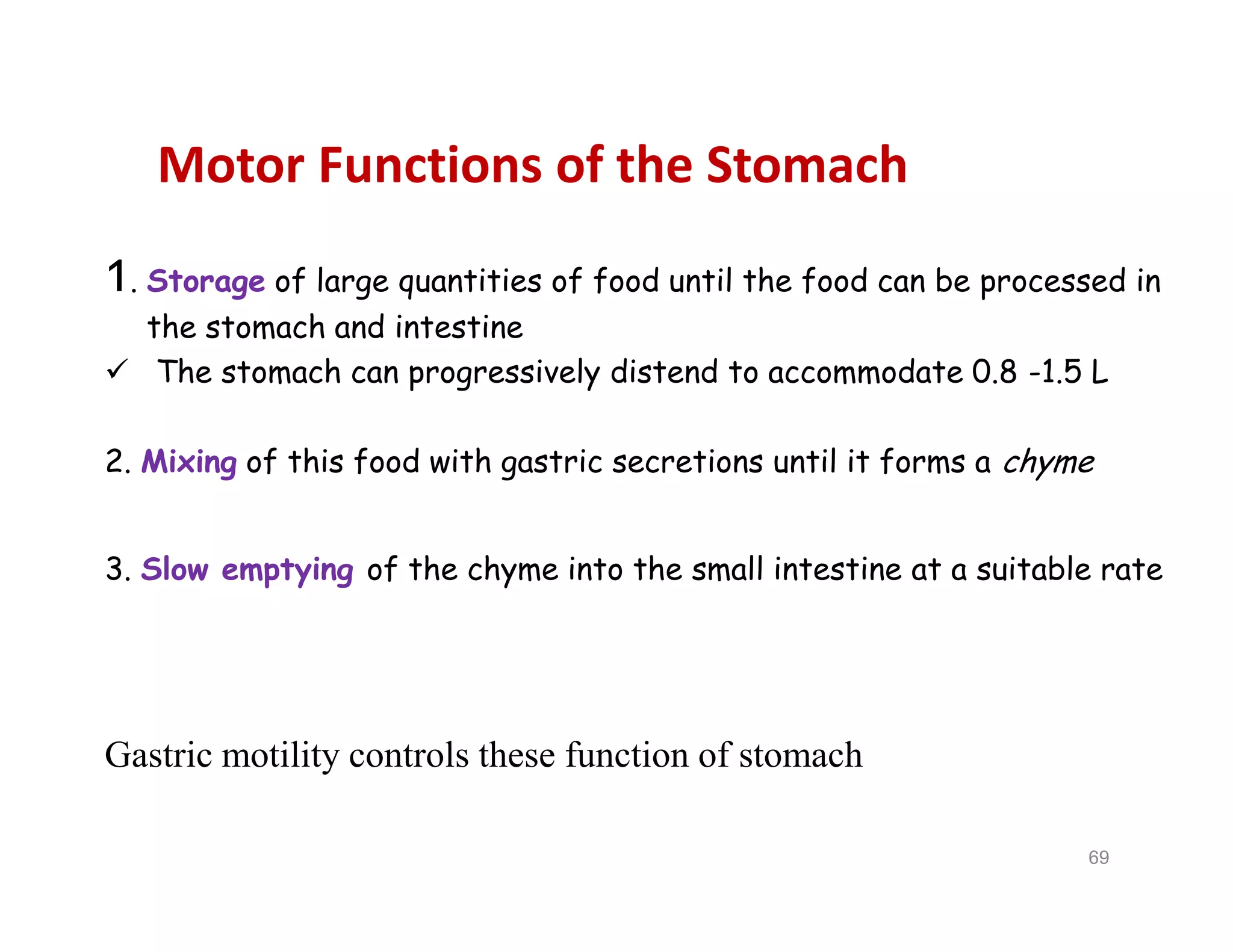Motor Functions of the Stomach
1. Storage of large quantities of food until the food can be processed in
the stomach and intestine
 The stomach can progressively distend to accommodate 0.8 -1.5 L
2. Mixing of this food with gastric secretions until it forms a chyme
3. Slow emptying of the chyme into the small intestine at a suitable rate
Gastric motility controls these function of stomach
1. Storage of large quantities of food until the food can be processed in
the stomach and intestine
 The stomach can progressively distend to accommodate 0.8 -1.5 L
2. Mixing of this food with gastric secretions until it forms a chyme
3. Slow emptying of the chyme into the small intestine at a suitable rate
Gastric motility controls these function of stomach
69
 