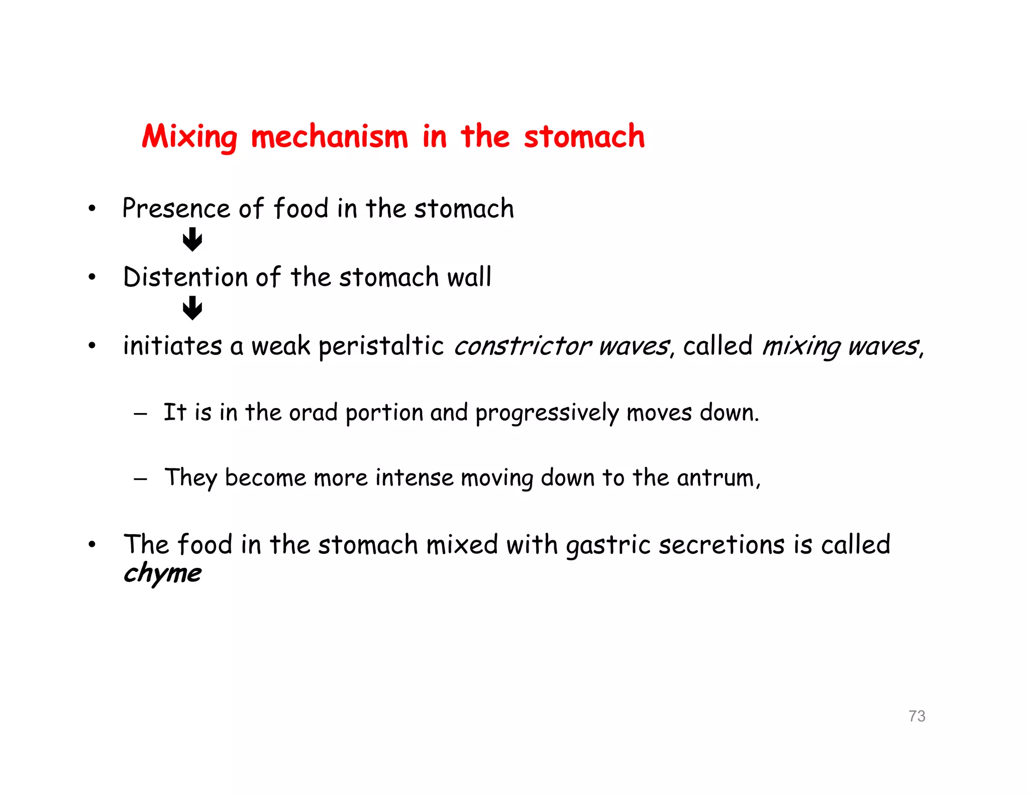 Mixing mechanism in the stomach
• Presence of food in the stomach

• Distention of the stomach wall

• initiates a weak peristaltic constrictor waves, called mixing waves,
– It is in the orad portion and progressively moves down.
– They become more intense moving down to the antrum,
• The food in the stomach mixed with gastric secretions is called
chyme
Mixing mechanism in the stomach
• Presence of food in the stomach

• Distention of the stomach wall

• initiates a weak peristaltic constrictor waves, called mixing waves,
– It is in the orad portion and progressively moves down.
– They become more intense moving down to the antrum,
• The food in the stomach mixed with gastric secretions is called
chyme
73
 