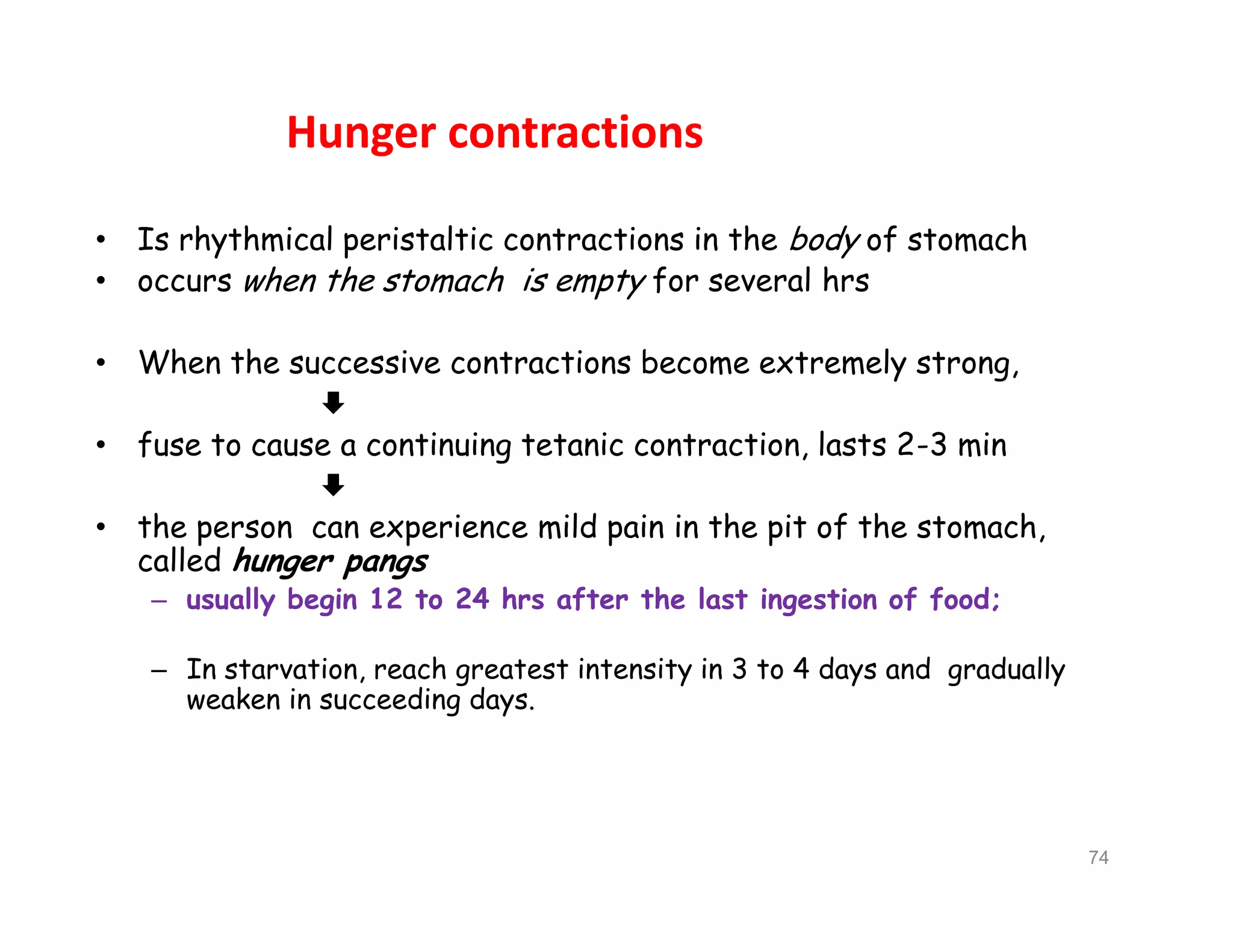 Hunger contractions
• Is rhythmical peristaltic contractions in the body of stomach
• occurs when the stomach is empty for several hrs
• When the successive contractions become extremely strong,

• fuse to cause a continuing tetanic contraction, lasts 2-3 min

• the person can experience mild pain in the pit of the stomach,
called hunger pangs
– usually begin 12 to 24 hrs after the last ingestion of food;
– In starvation, reach greatest intensity in 3 to 4 days and gradually
weaken in succeeding days.
• Is rhythmical peristaltic contractions in the body of stomach
• occurs when the stomach is empty for several hrs
• When the successive contractions become extremely strong,

• fuse to cause a continuing tetanic contraction, lasts 2-3 min

• the person can experience mild pain in the pit of the stomach,
called hunger pangs
– usually begin 12 to 24 hrs after the last ingestion of food;
– In starvation, reach greatest intensity in 3 to 4 days and gradually
weaken in succeeding days.
74
 