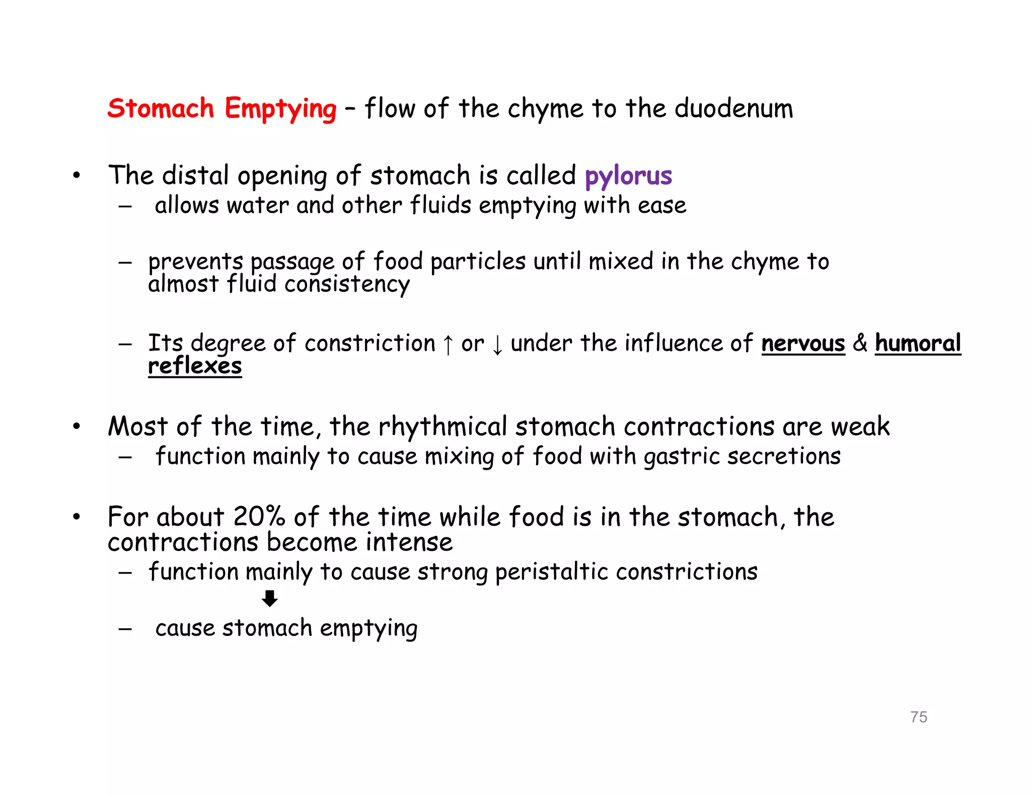 Stomach Emptying – flow of the chyme to the duodenum
• The distal opening of stomach is called pylorus
– allows water and other fluids emptying with ease
– prevents passage of food particles until mixed in the chyme to
almost fluid consistency
– Its degree of constriction ↑ or ↓ under the influence of nervous & humoral
reflexes
• Most of the time, the rhythmical stomach contractions are weak
– function mainly to cause mixing of food with gastric secretions
• For about 20% of the time while food is in the stomach, the
contractions become intense
– function mainly to cause strong peristaltic constrictions

– cause stomach emptying
Stomach Emptying – flow of the chyme to the duodenum
• The distal opening of stomach is called pylorus
– allows water and other fluids emptying with ease
– prevents passage of food particles until mixed in the chyme to
almost fluid consistency
– Its degree of constriction ↑ or ↓ under the influence of nervous & humoral
reflexes
• Most of the time, the rhythmical stomach contractions are weak
– function mainly to cause mixing of food with gastric secretions
• For about 20% of the time while food is in the stomach, the
contractions become intense
– function mainly to cause strong peristaltic constrictions

– cause stomach emptying
75
 