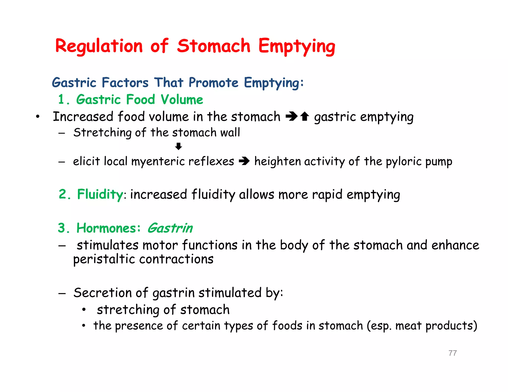 Regulation of Stomach Emptying
Gastric Factors That Promote Emptying:
1. Gastric Food Volume
• Increased food volume in the stomach  gastric emptying
– Stretching of the stomach wall

– elicit local myenteric reflexes  heighten activity of the pyloric pump
2. Fluidity: increased fluidity allows more rapid emptying
3. Hormones: Gastrin
– stimulates motor functions in the body of the stomach and enhance
peristaltic contractions
– Secretion of gastrin stimulated by:
• stretching of stomach
• the presence of certain types of foods in stomach (esp. meat products)
Regulation of Stomach Emptying
Gastric Factors That Promote Emptying:
1. Gastric Food Volume
• Increased food volume in the stomach  gastric emptying
– Stretching of the stomach wall

– elicit local myenteric reflexes  heighten activity of the pyloric pump
2. Fluidity: increased fluidity allows more rapid emptying
3. Hormones: Gastrin
– stimulates motor functions in the body of the stomach and enhance
peristaltic contractions
– Secretion of gastrin stimulated by:
• stretching of stomach
• the presence of certain types of foods in stomach (esp. meat products)
77
 