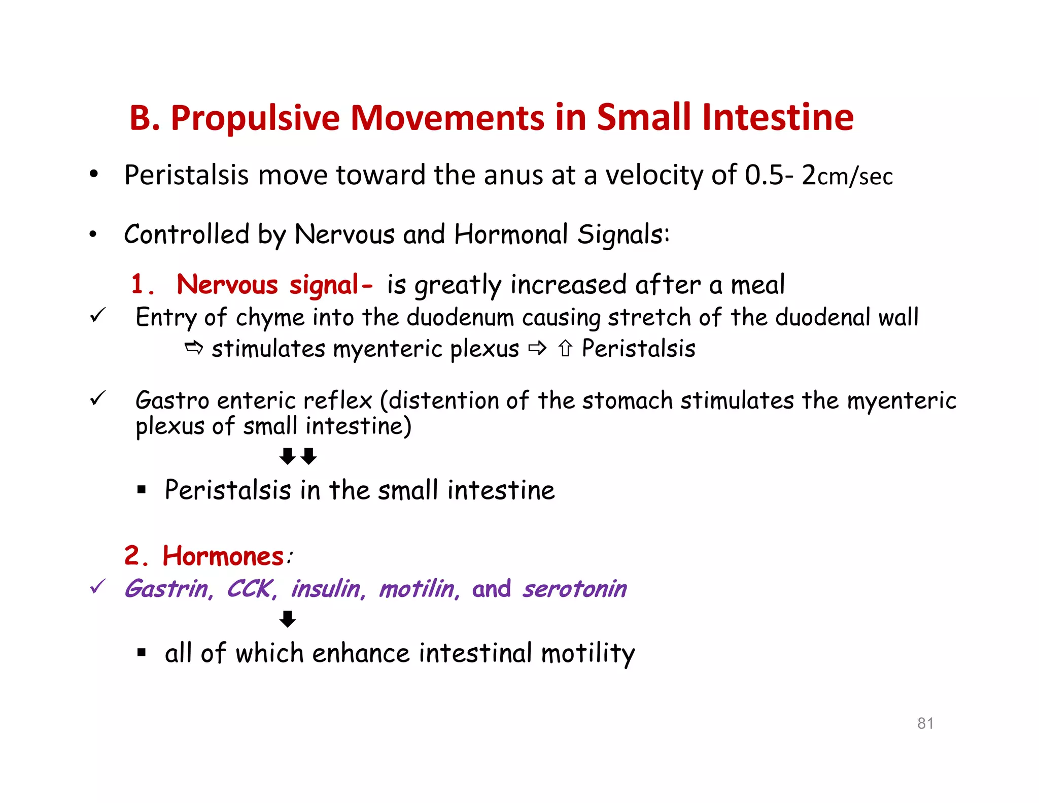B. Propulsive Movements in Small Intestine
• Peristalsis move toward the anus at a velocity of 0.5- 2cm/sec
• Controlled by Nervous and Hormonal Signals:
1. Nervous signal- is greatly increased after a meal
 Entry of chyme into the duodenum causing stretch of the duodenal wall
 stimulates myenteric plexus   Peristalsis
 Gastro enteric reflex (distention of the stomach stimulates the myenteric
plexus of small intestine)

 Peristalsis in the small intestine
2. Hormones:
 Gastrin, CCK, insulin, motilin, and serotonin

 all of which enhance intestinal motility
• Peristalsis move toward the anus at a velocity of 0.5- 2cm/sec
• Controlled by Nervous and Hormonal Signals:
1. Nervous signal- is greatly increased after a meal
 Entry of chyme into the duodenum causing stretch of the duodenal wall
 stimulates myenteric plexus   Peristalsis
 Gastro enteric reflex (distention of the stomach stimulates the myenteric
plexus of small intestine)

 Peristalsis in the small intestine
2. Hormones:
 Gastrin, CCK, insulin, motilin, and serotonin

 all of which enhance intestinal motility
81
 