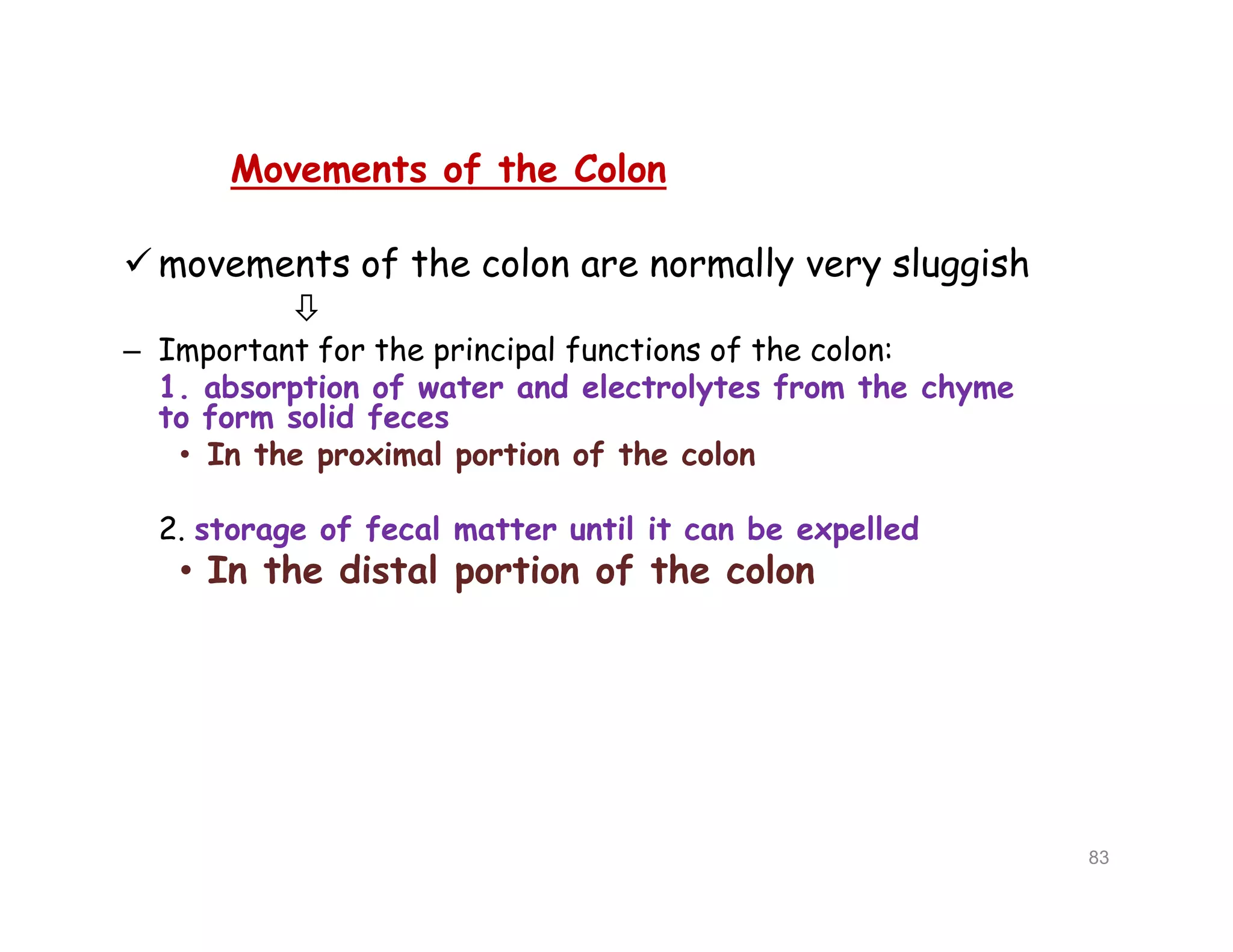 Movements of the Colon
 movements of the colon are normally very sluggish

– Important for the principal functions of the colon:
1. absorption of water and electrolytes from the chyme
to form solid feces
• In the proximal portion of the colon
2. storage of fecal matter until it can be expelled
• In the distal portion of the colon
Movements of the Colon
 movements of the colon are normally very sluggish

– Important for the principal functions of the colon:
1. absorption of water and electrolytes from the chyme
to form solid feces
• In the proximal portion of the colon
2. storage of fecal matter until it can be expelled
• In the distal portion of the colon
83
 