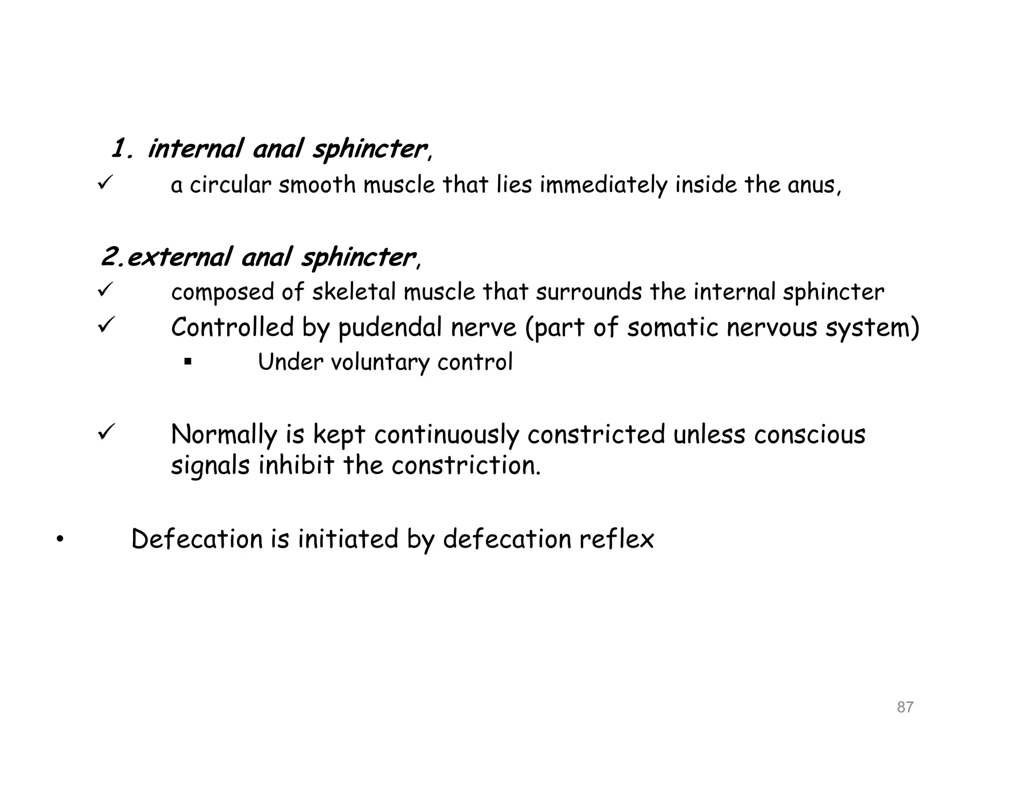1. internal anal sphincter,
 a circular smooth muscle that lies immediately inside the anus,
2.external anal sphincter,
 composed of skeletal muscle that surrounds the internal sphincter
 Controlled by pudendal nerve (part of somatic nervous system)
 Under voluntary control
 Normally is kept continuously constricted unless conscious
signals inhibit the constriction.
• Defecation is initiated by defecation reflex
1. internal anal sphincter,
 a circular smooth muscle that lies immediately inside the anus,
2.external anal sphincter,
 composed of skeletal muscle that surrounds the internal sphincter
 Controlled by pudendal nerve (part of somatic nervous system)
 Under voluntary control
 Normally is kept continuously constricted unless conscious
signals inhibit the constriction.
• Defecation is initiated by defecation reflex
87
 
