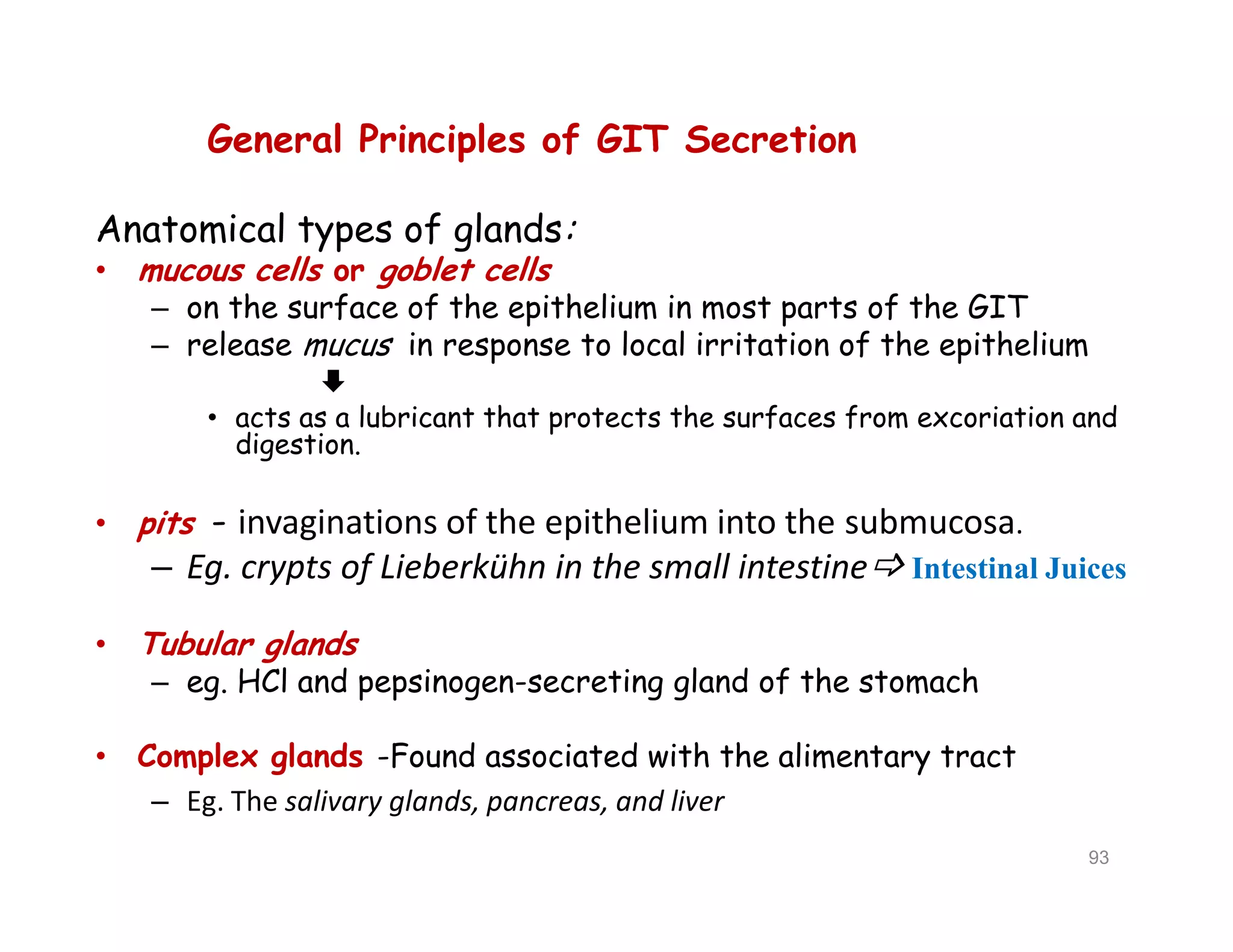 General Principles of GIT Secretion
Anatomical types of glands:
• mucous cells or goblet cells
– on the surface of the epithelium in most parts of the GIT
– release mucus in response to local irritation of the epithelium

• acts as a lubricant that protects the surfaces from excoriation and
digestion.
• pits - invaginations of the epithelium into the submucosa.
– Eg. crypts of Lieberkühn in the small intestine Intestinal Juices
• Tubular glands
– eg. HCl and pepsinogen-secreting gland of the stomach
• Complex glands -Found associated with the alimentary tract
– Eg. The salivary glands, pancreas, and liver
General Principles of GIT Secretion
Anatomical types of glands:
• mucous cells or goblet cells
– on the surface of the epithelium in most parts of the GIT
– release mucus in response to local irritation of the epithelium

• acts as a lubricant that protects the surfaces from excoriation and
digestion.
• pits - invaginations of the epithelium into the submucosa.
– Eg. crypts of Lieberkühn in the small intestine Intestinal Juices
• Tubular glands
– eg. HCl and pepsinogen-secreting gland of the stomach
• Complex glands -Found associated with the alimentary tract
– Eg. The salivary glands, pancreas, and liver
93
 
