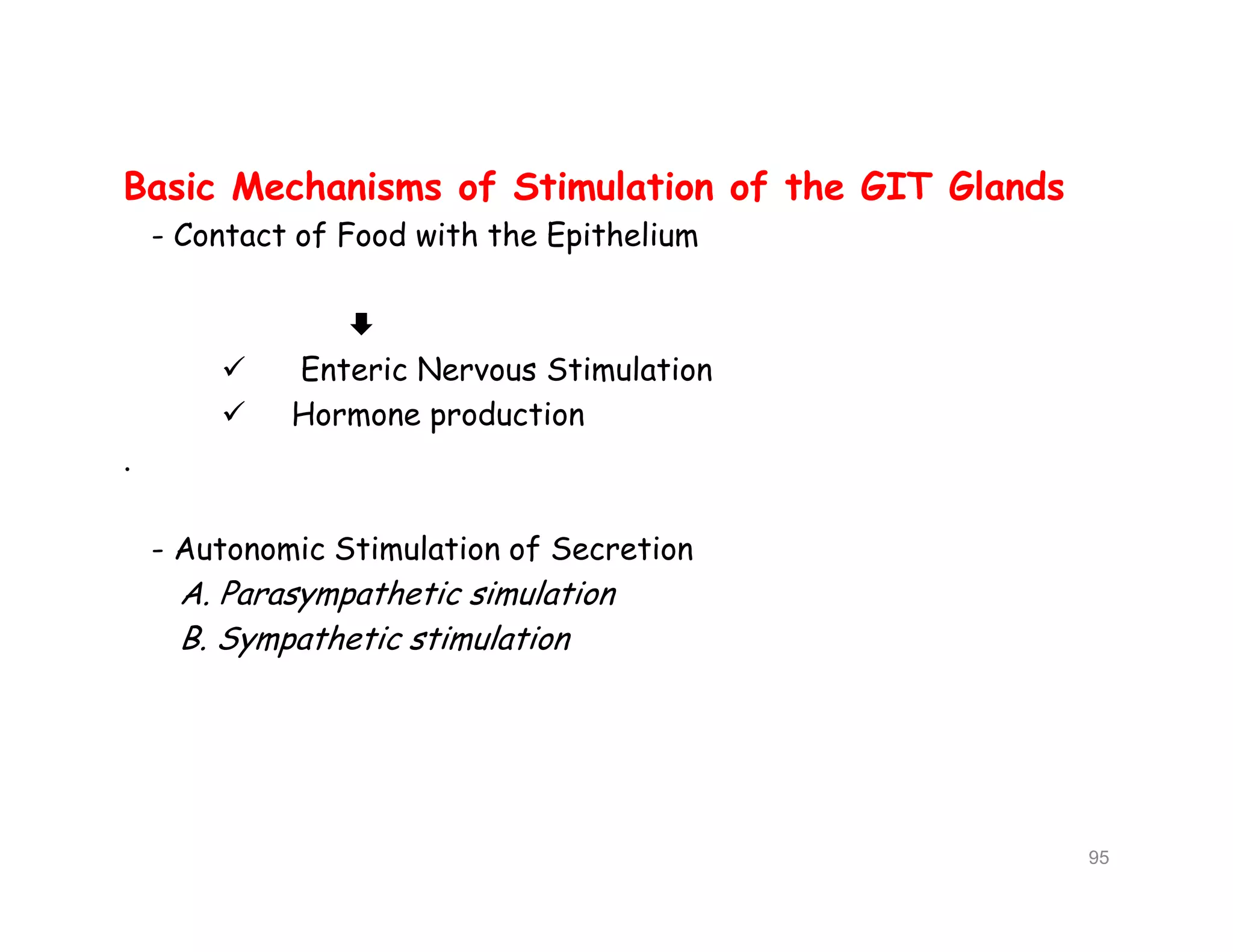 Basic Mechanisms of Stimulation of the GIT Glands
- Contact of Food with the Epithelium

 Enteric Nervous Stimulation
 Hormone production
.
- Autonomic Stimulation of Secretion
A. Parasympathetic simulation
B. Sympathetic stimulation
Basic Mechanisms of Stimulation of the GIT Glands
- Contact of Food with the Epithelium

 Enteric Nervous Stimulation
 Hormone production
.
- Autonomic Stimulation of Secretion
A. Parasympathetic simulation
B. Sympathetic stimulation
95
 