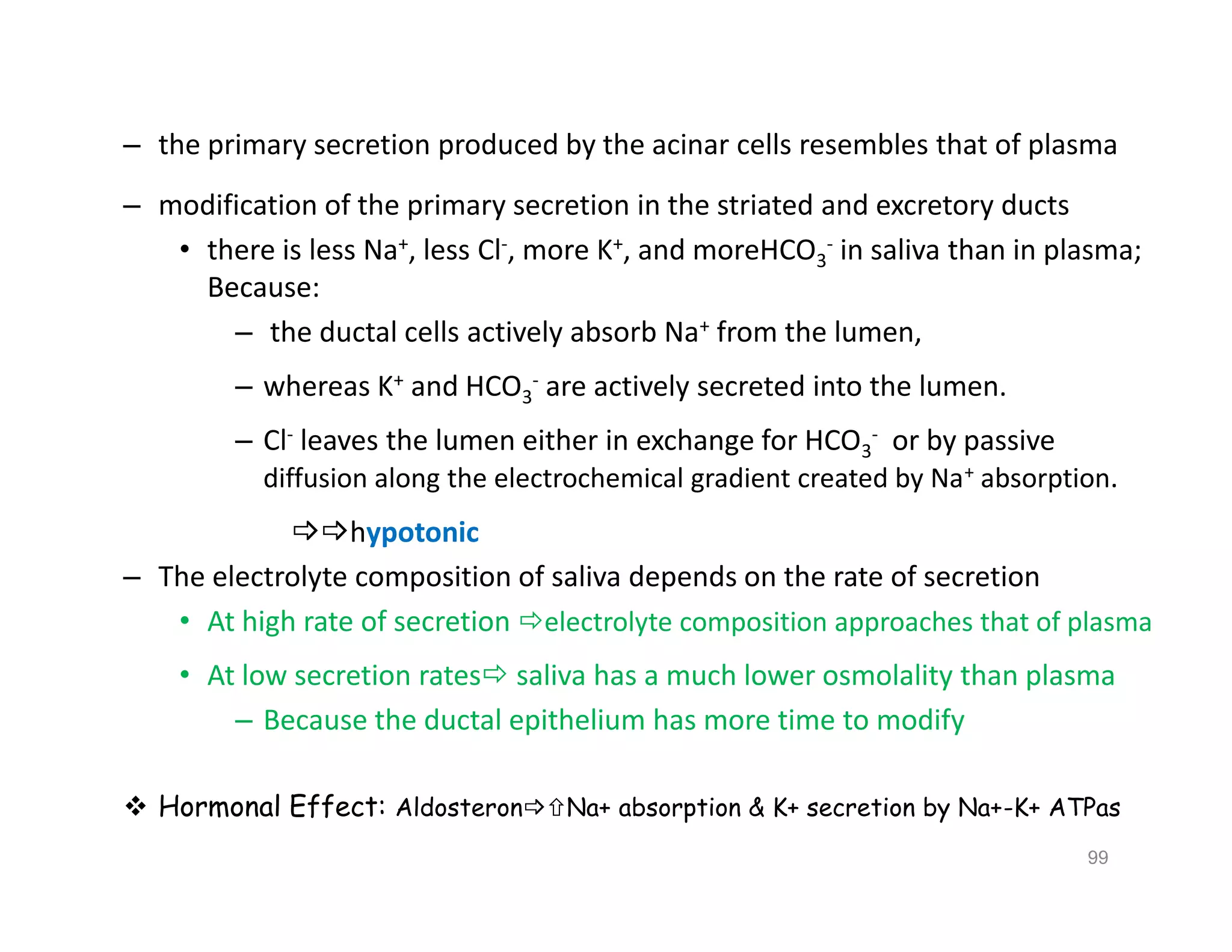 – the primary secretion produced by the acinar cells resembles that of plasma
– modification of the primary secretion in the striated and excretory ducts
• there is less Na+, less Cl-, more K+, and moreHCO3
- in saliva than in plasma;
Because:
– the ductal cells actively absorb Na+ from the lumen,
– whereas K+ and HCO3
- are actively secreted into the lumen.
– Cl- leaves the lumen either in exchange for HCO3
- or by passive
diffusion along the electrochemical gradient created by Na+ absorption.
hypotonic
– The electrolyte composition of saliva depends on the rate of secretion
• At high rate of secretion electrolyte composition approaches that of plasma
• At low secretion rates saliva has a much lower osmolality than plasma
– Because the ductal epithelium has more time to modify
 Hormonal Effect: AldosteronNa+ absorption & K+ secretion by Na+-K+ ATPas
– the primary secretion produced by the acinar cells resembles that of plasma
– modification of the primary secretion in the striated and excretory ducts
• there is less Na+, less Cl-, more K+, and moreHCO3
- in saliva than in plasma;
Because:
– the ductal cells actively absorb Na+ from the lumen,
– whereas K+ and HCO3
- are actively secreted into the lumen.
– Cl- leaves the lumen either in exchange for HCO3
- or by passive
diffusion along the electrochemical gradient created by Na+ absorption.
hypotonic
– The electrolyte composition of saliva depends on the rate of secretion
• At high rate of secretion electrolyte composition approaches that of plasma
• At low secretion rates saliva has a much lower osmolality than plasma
– Because the ductal epithelium has more time to modify
 Hormonal Effect: AldosteronNa+ absorption & K+ secretion by Na+-K+ ATPas
99
 