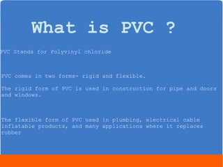 What is PVC ? 
PVC Stands for Polyvinyl chloride 
PVC comes in two forms- rigid and flexible. 
The rigid form of PVC is used in construction for pipe and doors 
and windows. 
The flexible form of PVC used in plumbing, electrical cable 
inflatable products, and many applications where it replaces 
rubber 
 